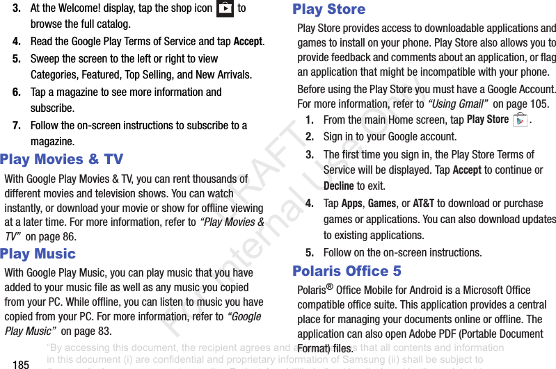 1853. AttheWelcome!display,taptheshopicon tobrowsethefullcatalog.4. ReadtheGooglePlayTermsofServiceandtapAccept.5. SweepthescreentotheleftorrighttoviewCategories,Featured,TopSelling,andNewArrivals.6. Tapamagazinetoseemoreinformationandsubscribe.7. Followtheon-screeninstructionstosubscribetoamagazine.Play Movies & TVWithGooglePlayMovies&TV,youcanrentthousandsofdifferentmoviesandtelevisionshows.Youcanwatchinstantly,ordownloadyourmovieorshowforofflineviewingatalatertime.Formoreinformation,referto“Play Movies & TV”onpage86.Play MusicWithGooglePlayMusic,youcanplaymusicthatyouhaveaddedtoyourmusicfileaswellasanymusicyoucopiedfromyourPC.Whileoffline,youcanlistentomusicyouhavecopiedfromyourPC.Formoreinformation,referto“Google Play Music”onpage83.Play StorePlayStoreprovidesaccesstodownloadableapplicationsandgamestoinstallonyourphone.PlayStorealsoallowsyoutoprovidefeedbackandcommentsaboutanapplication,orflaganapplicationthatmightbeincompatiblewithyourphone.BeforeusingthePlayStoreyoumusthaveaGoogleAccount.Formoreinformation,referto“Using Gmail”onpage105.1. FromthemainHomescreen,tapPlay Store.2. SignintoyourGoogleaccount.3. Thefirsttimeyousignin,thePlayStoreTermsofServicewillbedisplayed.TapAccepttocontinueorDeclinetoexit.4. TapApps,Games,orAT&Ttodownloadorpurchasegamesorapplications.Youcanalsodownloadupdatestoexistingapplications.5. Followontheon-screeninstructions.Polaris Office 5Polaris®OfficeMobileforAndroidisaMicrosoftOfficecompatibleofficesuite.Thisapplicationprovidesacentralplaceformanagingyourdocumentsonlineoroffline.TheapplicationcanalsoopenAdobePDF(PortableDocumentFormat)files.“By accessing this document, the recipient agrees and acknowledges that all contents and information in this document (i) are confidential and proprietary information of Samsung (ii) shall be subject to the non-disclosure agreement regarding Project J and (iii) shall not be disclosed by the recipient to any third party. Samsung Proprietary and Confidential” DRAFT For Internal Use Only