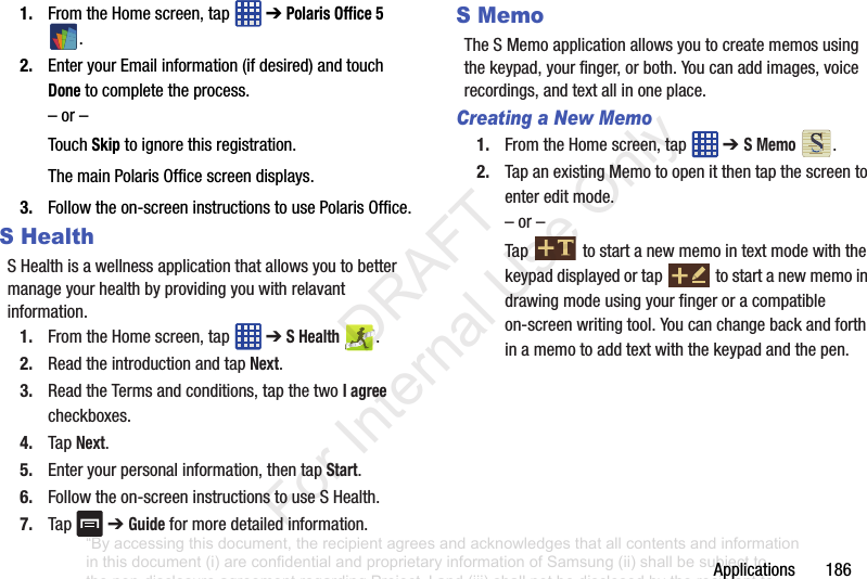 Applications1861. FromtheHomescreen,tap ➔Polaris Office 5 .2. EnteryourEmailinformation(ifdesired)andtouchDonetocompletetheprocess.–or–TouchSkiptoignorethisregistration.ThemainPolarisOfficescreendisplays.3. Followtheon-screeninstructionstousePolarisOffice.S HealthSHealthisawellnessapplicationthatallowsyoutobettermanageyourhealthbyprovidingyouwithrelavantinformation.1. FromtheHomescreen,tap ➔S Health .2. ReadtheintroductionandtapNext.3. ReadtheTermsandconditions,tapthetwoI agreecheckboxes.4. TapNext.5. Enteryourpersonalinformation,thentapStart.6. Followtheon-screeninstructionstouseSHealth.7. Tap ➔Guideformoredetailedinformation.S MemoTheSMemoapplicationallowsyoutocreatememosusingthekeypad,yourfinger,orboth.Youcanaddimages,voicerecordings,andtextallinoneplace.Creating a New Memo1. FromtheHomescreen,tap ➔ S Memo.2. TapanexistingMemotoopenitthentapthescreentoentereditmode.–or–Tap tostartanewmemointextmodewiththekeypaddisplayedortap tostartanewmemoindrawingmodeusingyourfingeroracompatibleon-screenwritingtool.Youcanchangebackandforthinamemotoaddtextwiththekeypadandthepen.“By accessing this document, the recipient agrees and acknowledges that all contents and information in this document (i) are confidential and proprietary information of Samsung (ii) shall be subject to the non-disclosure agreement regarding Project J and (iii) shall not be disclosed by the recipient to any third party. Samsung Proprietary and Confidential” DRAFT For Internal Use Only