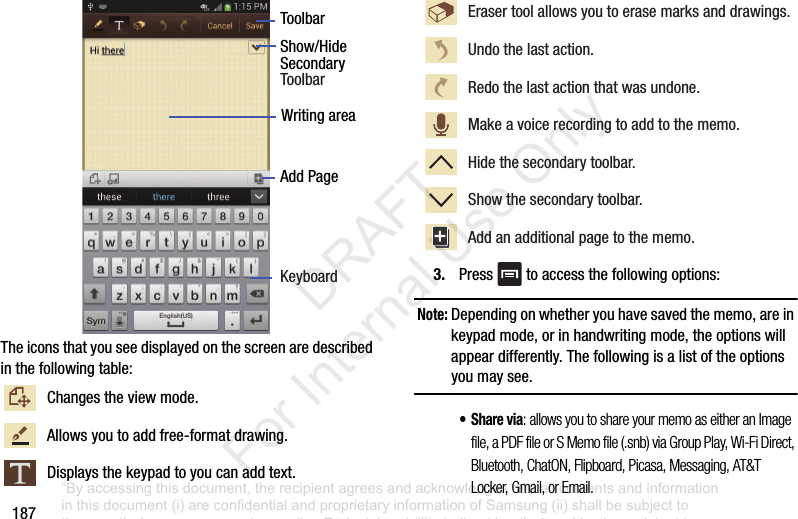 187Theiconsthatyouseedisplayedonthescreenaredescribedinthefollowingtable:3. Press toaccessthefollowingoptions:Note: Dependingonwhetheryouhavesavedthememo,areinkeypadmode,orinhandwritingmode,theoptionswillappeardifferently.Thefollowingisalistoftheoptionsyoumaysee.•Share via: allows you to share your memo as either an Image file, a PDF file or S Memo file (.snb) via Group Play, Wi-Fi Direct, Bluetooth, ChatON, Flipboard, Picasa, Messaging, AT&T Locker, Gmail, or Email.Changestheviewmode.Allowsyoutoaddfree-formatdrawing.Displaysthekeypadtoyoucanaddtext.ToolbarShow/HideAddPageWritingareaSecondaryKeyboardToolbarErasertoolallowsyoutoerasemarksanddrawings. Undothelastaction.Redothelastactionthatwasundone.Makeavoicerecordingtoaddtothememo.Hidethesecondarytoolbar.Showthesecondarytoolbar.Addanadditionalpagetothememo.“By accessing this document, the recipient agrees and acknowledges that all contents and information in this document (i) are confidential and proprietary information of Samsung (ii) shall be subject to the non-disclosure agreement regarding Project J and (iii) shall not be disclosed by the recipient to any third party. Samsung Proprietary and Confidential” DRAFT For Internal Use Only
