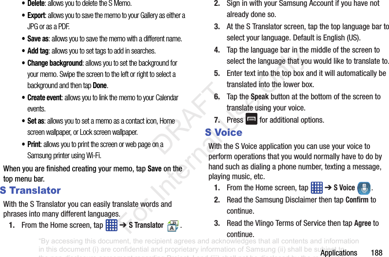 Applications188•Delete: allows you to delete the S Memo.•Export: allows you to save the memo to your Gallery as either a JPG or as a PDF.•Save as: allows you to save the memo with a different name.•Add tag: allows you to set tags to add in searches.• Change background: allows you to set the background for your memo. Swipe the screen to the left or right to select a background and then tap Done.• Create event: allows you to link the memo to your Calendar events.•Set as: allows you to set a memo as a contact icon, Home screen wallpaper, or Lock screen wallpaper.•Print: allows you to print the screen or web page on a Samsung printer using Wi-Fi.Whenyouarefinishedcreatingyourmemo,tapSaveonthetopmenubar.S TranslatorWiththeSTranslatoryoucaneasilytranslatewordsandphrasesintomanydifferentlanguages.1. FromtheHomescreen,tap ➔ S Translator.2. SigninwithyourSamsungAccountifyouhavenotalreadydoneso.3. AttheSTranslatorscreen,tapthetoplanguagebartoselectyourlanguage.DefaultisEnglish(US).4. Tapthelanguagebarinthemiddleofthescreentoselectthelanguagethatyouwouldliketotranslateto.5. Entertextintothetopboxanditwillautomaticallybetranslatedintothelowerbox.6. TaptheSpeakbuttonatthebottomofthescreentotranslateusingyourvoice.7. Press foradditionaloptions.S VoiceWiththeSVoiceapplicationyoucanuseyourvoicetoperformoperationsthatyouwouldnormallyhavetodobyhandsuchasdialingaphonenumber,textingamessage,playingmusic,etc.1. FromtheHomescreen,tap ➔S Voice .2. ReadtheSamsungDisclaimerthentapConfirmtocontinue.3. ReadtheVlingoTermsofServicethentapAgreetocontinue.“By accessing this document, the recipient agrees and acknowledges that all contents and information in this document (i) are confidential and proprietary information of Samsung (ii) shall be subject to the non-disclosure agreement regarding Project J and (iii) shall not be disclosed by the recipient to any third party. Samsung Proprietary and Confidential” DRAFT For Internal Use Only