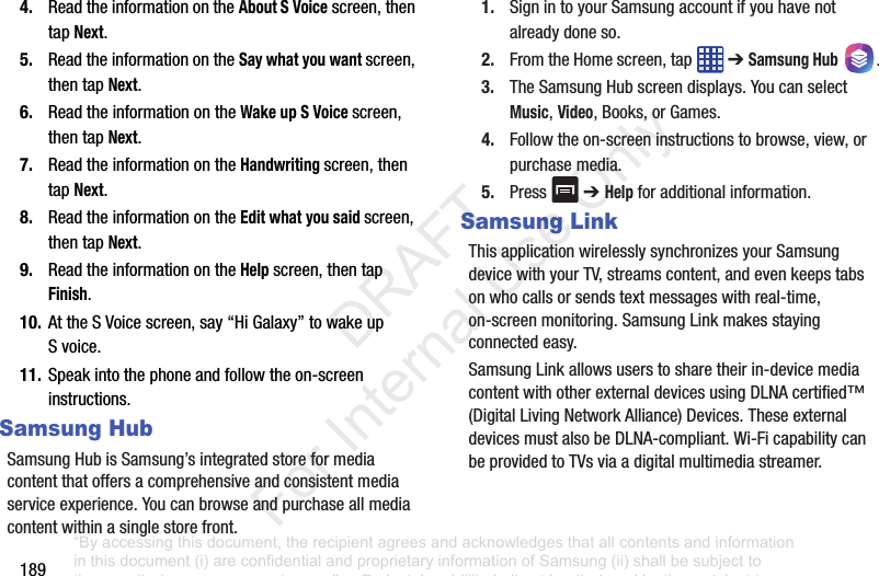 1894. ReadtheinformationontheAbout S Voicescreen,thentapNext.5. ReadtheinformationontheSay what you want screen,thentapNext.6. ReadtheinformationontheWake up S Voice screen,thentapNext.7. ReadtheinformationontheHandwriting screen,thentapNext.8. ReadtheinformationontheEdit what you said screen,thentapNext.9. ReadtheinformationontheHelp screen,thentapFinish.10. AttheSVoicescreen,say“HiGalaxy”towakeupSvoice.11. Speakintothephoneandfollowtheon-screeninstructions.Samsung HubSamsungHubisSamsung’sintegratedstoreformediacontentthatoffersacomprehensiveandconsistentmediaserviceexperience.Youcanbrowseandpurchaseallmediacontentwithinasinglestorefront.1. SignintoyourSamsungaccountifyouhavenotalreadydoneso.2. FromtheHomescreen,tap ➔Samsung Hub .3. TheSamsungHubscreendisplays.YoucanselectMusic,Video,Books,orGames.4. Followtheon-screeninstructionstobrowse,view,orpurchasemedia.5. Press ➔ Help foradditionalinformation.Samsung LinkThisapplicationwirelesslysynchronizesyourSamsungdevicewithyourTV,streamscontent,andevenkeepstabsonwhocallsorsendstextmessageswithreal-time,on-screenmonitoring.SamsungLinkmakesstayingconnectedeasy.SamsungLinkallowsuserstosharetheirin-devicemediacontentwithotherexternaldevicesusingDLNAcertified™(DigitalLivingNetworkAlliance)Devices.TheseexternaldevicesmustalsobeDLNA-compliant.Wi-FicapabilitycanbeprovidedtoTVsviaadigitalmultimediastreamer.“By accessing this document, the recipient agrees and acknowledges that all contents and information in this document (i) are confidential and proprietary information of Samsung (ii) shall be subject to the non-disclosure agreement regarding Project J and (iii) shall not be disclosed by the recipient to any third party. Samsung Proprietary and Confidential” DRAFT For Internal Use Only