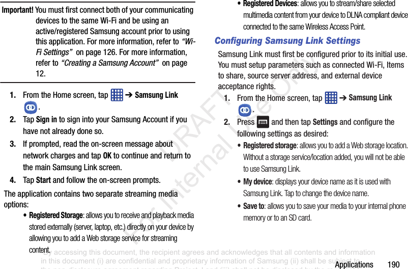 Applications190Important! YoumustfirstconnectbothofyourcommunicatingdevicestothesameWi-Fiandbeusinganactive/registeredSamsungaccountpriortousingthisapplication.Formoreinformation,referto“Wi-Fi Settings”onpage126.Formoreinformation,referto“Creating a Samsung Account”onpage12.1. FromtheHomescreen,tap ➔ Samsung Link.2. TapSign intosignintoyourSamsungAccountifyouhavenotalreadydoneso.3. Ifprompted,readtheon-screenmessageaboutnetworkchargesandtapOKtocontinueandreturntothemainSamsungLinkscreen.4. TapStartandfollowtheon-screenprompts.Theapplicationcontainstwoseparatestreamingmediaoptions:•Registered Storage: allows you to receive and playback media stored externally (server, laptop, etc.) directly on your device by allowing you to add a Web storage service for streaming content. • Registered Devices: allows you to stream/share selected multimedia content from your device to DLNA compliant device connected to the same Wireless Access Point.Configuring Samsung Link SettingsSamsungLinkmustfirstbeconfiguredpriortoitsinitialuse.YoumustsetupparameterssuchasconnectedWi-Fi,Itemstoshare,sourceserveraddress,andexternaldeviceacceptancerights.1. FromtheHomescreen,tap ➔Samsung Link.2. Press andthentapSettingsandconfigurethefollowingsettingsasdesired:•Registered storage: allows you to add a Web storage location. Without a storage service/location added, you will not be able to use Samsung Link.• My device: displays your device name as it is used with Samsung Link. Tap to change the device name.•Save to: allows you to save your media to your internal phone memory or to an SD card.“By accessing this document, the recipient agrees and acknowledges that all contents and information in this document (i) are confidential and proprietary information of Samsung (ii) shall be subject to the non-disclosure agreement regarding Project J and (iii) shall not be disclosed by the recipient to any third party. Samsung Proprietary and Confidential” DRAFT For Internal Use Only