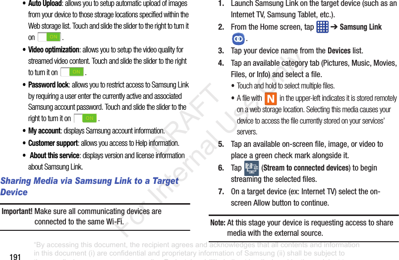 191•Auto Upload: allows you to setup automatic upload of images from your device to those storage locations specified within the Web storage list. Touch and slide the slider to the right to turn it on .• Video optimization: allows you to setup the video quality for streamed video content. Touch and slide the slider to the right to turn it on .• Password lock: allows you to restrict access to Samsung Link by requiring a user enter the currently active and associated Samsung account password. Touch and slide the slider to the right to turn it on .• My account: displays Samsung account information.•Customer support: allows you access to Help information.• About this service: displays version and license information about Samsung Link.Sharing Media via Samsung Link to a Target DeviceImportant! MakesureallcommunicatingdevicesareconnectedtothesameWi-Fi.1. LaunchSamsungLinkonthetargetdevice(suchasanInternetTV,SamsungTablet,etc.).2. FromtheHomescreen,tap ➔Samsung Link.3. TapyourdevicenamefromtheDeviceslist.4. Tapanavailablecategorytab(Pictures,Music,Movies,Files,orInfo)andselectafile.•Touch and hold to select multiple files.•A file with in the upper-left indicates it is stored remotely on a web storage location. Selecting this media causes your device to access the file currently stored on your services’ servers.5. Tapanavailableon-screenfile,image,orvideotoplaceagreencheckmarkalongsideit.6. Tap (Stream to connected devices)tobeginstreamingtheselectedfiles.7. Onatargetdevice(ex:InternetTV)selecttheon-screenAllowbuttontocontinue.Note: Atthisstageyourdeviceisrequestingaccesstosharemediawiththeexternalsource.2“By accessing this document, the recipient agrees and acknowledges that all contents and information in this document (i) are confidential and proprietary information of Samsung (ii) shall be subject to the non-disclosure agreement regarding Project J and (iii) shall not be disclosed by the recipient to any third party. Samsung Proprietary and Confidential” DRAFT For Internal Use Only
