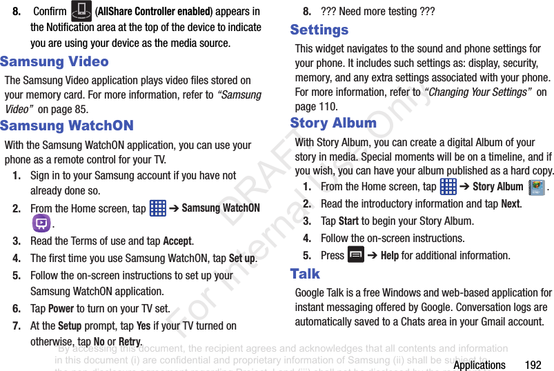 Applications1928. Confirm (AllShare Controller enabled)appearsintheNotificationareaatthetopofthedevicetoindicateyouareusingyourdeviceasthemediasource.Samsung VideoTheSamsungVideoapplicationplaysvideofilesstoredonyourmemorycard.Formoreinformation,referto“Samsung Video”onpage85.Samsung WatchONWiththeSamsungWatchONapplication,youcanuseyourphoneasaremotecontrolforyourTV.1. SignintoyourSamsungaccountifyouhavenotalreadydoneso.2. FromtheHomescreen,tap ➔Samsung WatchON .3. ReadtheTermsofuseandtapAccept.4. ThefirsttimeyouuseSamsungWatchON,tapSet up.5. Followtheon-screeninstructionstosetupyourSamsungWatchONapplication.6. TapPowertoturnonyourTVset.7. AttheSetupprompt,tapYesifyourTVturnedonotherwise,tapNoorRetry.8. ???Needmoretesting???SettingsThiswidgetnavigatestothesoundandphonesettingsforyourphone.Itincludessuchsettingsas:display,security,memory,andanyextrasettingsassociatedwithyourphone.Formoreinformation,referto“Changing Your Settings”onpage110.Story AlbumWithStoryAlbum,youcancreateadigitalAlbumofyourstoryinmedia.Specialmomentswillbeonatimeline,andifyouwish,youcanhaveyouralbumpublishedasahardcopy.1. FromtheHomescreen,tap ➔ Story Album.2. ReadtheintroductoryinformationandtapNext.3. TapStarttobeginyourStoryAlbum.4. Followtheon-screeninstructions.5. Press ➔ Help foradditionalinformation.TalkGoogleTalkisafreeWindowsandweb-basedapplicationforinstantmessagingofferedbyGoogle.ConversationlogsareautomaticallysavedtoaChatsareainyourGmailaccount.“By accessing this document, the recipient agrees and acknowledges that all contents and information in this document (i) are confidential and proprietary information of Samsung (ii) shall be subject to the non-disclosure agreement regarding Project J and (iii) shall not be disclosed by the recipient to any third party. Samsung Proprietary and Confidential” DRAFT For Internal Use Only