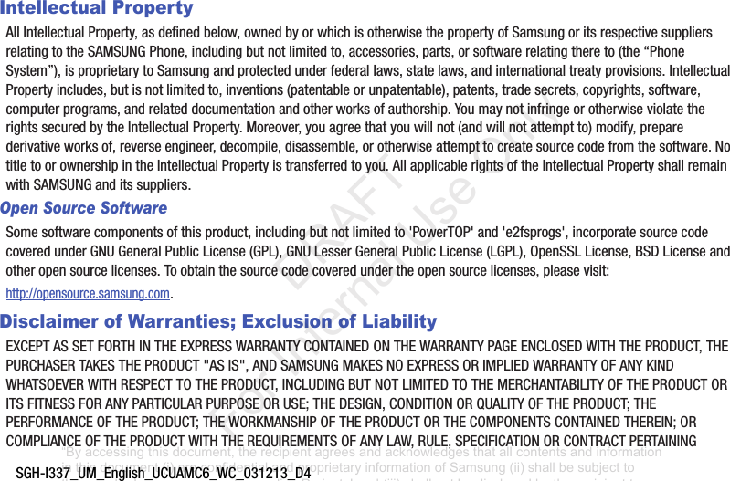 SGH-I337_UM_English_UCUAMC6_WC_031213_D4Intellectual PropertyAllIntellectualProperty,asdefinedbelow,ownedbyorwhichisotherwisethepropertyofSamsungoritsrespectivesuppliersrelatingtotheSAMSUNGPhone,includingbutnotlimitedto,accessories,parts,orsoftwarerelatingthereto(the“PhoneSystem”),isproprietarytoSamsungandprotectedunderfederallaws,statelaws,andinternationaltreatyprovisions.IntellectualPropertyincludes,butisnotlimitedto,inventions(patentableorunpatentable),patents,tradesecrets,copyrights,software,computerprograms,andrelateddocumentationandotherworksofauthorship.YoumaynotinfringeorotherwiseviolatetherightssecuredbytheIntellectualProperty.Moreover,youagreethatyouwillnot(andwillnotattemptto)modify,preparederivativeworksof,reverseengineer,decompile,disassemble,orotherwiseattempttocreatesourcecodefromthesoftware.NotitletoorownershipintheIntellectualPropertyistransferredtoyou.AllapplicablerightsoftheIntellectualPropertyshallremainwithSAMSUNGanditssuppliers.Open Source SoftwareSomesoftwarecomponentsofthisproduct,includingbutnotlimitedto'PowerTOP'and'e2fsprogs',incorporatesourcecodecoveredunderGNUGeneralPublicLicense(GPL),GNULesserGeneralPublicLicense(LGPL),OpenSSLLicense,BSDLicenseandotheropensourcelicenses.Toobtainthesourcecodecoveredundertheopensourcelicenses,pleasevisit:http://opensource.samsung.com.Disclaimer of Warranties; Exclusion of LiabilityEXCEPTASSETFORTHINTHEEXPRESSWARRANTYCONTAINEDONTHEWARRANTYPAGEENCLOSEDWITHTHEPRODUCT,THEPURCHASERTAKESTHEPRODUCT"ASIS",ANDSAMSUNGMAKESNOEXPRESSORIMPLIEDWARRANTYOFANYKINDWHATSOEVERWITHRESPECTTOTHEPRODUCT,INCLUDINGBUTNOTLIMITEDTOTHEMERCHANTABILITYOFTHEPRODUCTORITSFITNESSFORANYPARTICULARPURPOSEORUSE;THEDESIGN,CONDITIONORQUALITYOFTHEPRODUCT;THEPERFORMANCEOFTHEPRODUCT;THEWORKMANSHIPOFTHEPRODUCTORTHECOMPONENTSCONTAINEDTHEREIN;ORCOMPLIANCEOFTHEPRODUCTWITHTHEREQUIREMENTSOFANYLAW,RULE,SPECIFICATIONORCONTRACTPERTAINING“By accessing this document, the recipient agrees and acknowledges that all contents and information in this document (i) are confidential and proprietary information of Samsung (ii) shall be subject to the non-disclosure agreement regarding Project J and (iii) shall not be disclosed by the recipient to any third party. Samsung Proprietary and Confidential” DRAFT For Internal Use Only