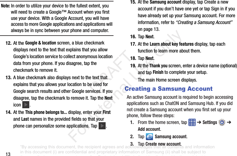 13Note: Inordertoutilizeyourdevicetothefullestextent,youwillneedtocreateaGoogle™Accountwhenyoufirstuseyourdevice.WithaGoogleAccount,youwillhaveaccesstomoreGoogleapplicationsandapplicationswillalwaysbeinsyncbetweenyourphoneandcomputer.12. AttheGoogle & locationscreen,abluecheckmarkdisplaysnexttothetextthatexplainsthatyouallowGoogle’slocationservicetocollectanonymouslocationdatafromyourphone.Ifyoudisagree,tapthecheckmarktoremoveit.13. AbluecheckmarkalsodisplaysnexttothetextthatexplainsthatyouallowsyourlocationtobeusedforGooglesearchresultsandotherGoogleservices.Ifyoudisagree,tapthecheckmarktoremoveit.TaptheNexticon .14. AttheThis phone belongs to... display,enteryourFirstandLastnamesintheprovidedfieldssothatyourphonecanpersonalizesomeapplications.Tap .15. AttheSamsung account display,tapCreateanewaccountifyoudon’thaveoneyetortapSigninifyouhavealreadysetupyourSamsungaccount.Formoreinformation,referto“Creating a Samsung Account”onpage13.16. TapNext.17. AttheLearn about key features display,tapeachfunctiontolearnmoreaboutthem.18. TapNext.19. AttheThank youscreen,enteradevicename(optional)andtapFinishtocompleteyoursetup.ThemainHomescreendisplays.Creating a Samsung AccountAnactiveSamsungaccountisrequiredtobeginaccessingapplicationssuchasChatONandSamsungHub.IfyoudidnotcreateaSamsungaccountwhenyoufirstsetupyourphone,followthesesteps:1. Fromthehomescreen,tap ➔ Settings ➔ Add account.2. Tap Samsung account.3. TapCreate new account.“By accessing this document, the recipient agrees and acknowledges that all contents and information in this document (i) are confidential and proprietary information of Samsung (ii) shall be subject to the non-disclosure agreement regarding Project J and (iii) shall not be disclosed by the recipient to any third party. Samsung Proprietary and Confidential” DRAFT For Internal Use Only