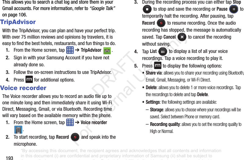 193ThisallowsyoutosearchachatlogandstoretheminyourGmailaccounts.Formoreinformation,referto“Google Talk”onpage106.TripAdvisorWiththeTripAdvisor,youcanplanandhaveyourperfecttrip.Withover75millionreviewsandopinionsbytravelers,itiseasytofindthebesthotels,restaurants,andfunthingstodo.1. FromtheHomescreen,tap ➔ TripAdvisor .2. SigninwithyourSamsungAccountifyouhavenotalreadydoneso.3. Followtheon-screeninstructionstouseTripAdvisor.4. Press foradditionaloptions.Voice recorderTheVoicerecorderallowsyoutorecordanaudiofileuptooneminutelongandthenimmediatelyshareitusingWi-FiDirect,Messaging,Gmail,orviaBluetooth.Recordingtimewillvarybasedontheavailablememorywithinthephone.1. FromtheHomescreen,tap ➔Voice recorder .2. Tostartrecording,tapRecord andspeakintothemicrophone.3. DuringtherecordingprocessyoucaneithertapStoptostopandsavetherecordingorPause totemporarilyhalttherecording.Afterpausing,tapRecord toresumerecording.Oncetheaudiorecordinghasstopped,themessageisautomaticallysaved.TapCancel tocanceltherecordingwithoutsaving.4. TapList todisplayalistofallyourvoicerecordings.Tapavoicerecordingtoplayit.5. Press todisplaythefollowingoptions:•Share via: allows you to share your recording using Bluetooth, Email, Gmail, Messaging, or Wi-Fi Direct.•Delete: allows you to delete 1 or more voice recordings. Tap the recordings to delete and tap Delete.• Settings: the following settings are available:–Storage: allows you to choose where your recordings will be saved. Select between Phone or memory card.–Recording quality: allows you to set the recording quality to High or Normal.“By accessing this document, the recipient agrees and acknowledges that all contents and information in this document (i) are confidential and proprietary information of Samsung (ii) shall be subject to the non-disclosure agreement regarding Project J and (iii) shall not be disclosed by the recipient to any third party. Samsung Proprietary and Confidential” DRAFT For Internal Use Only