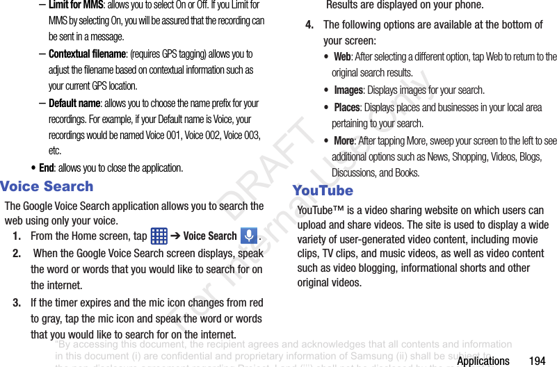 Applications194–Limit for MMS: allows you to select On or Off. If you Limit for MMS by selecting On, you will be assured that the recording can be sent in a message.–Contextual filename: (requires GPS tagging) allows you to adjust the filename based on contextual information such as your current GPS location.–Default name: allows you to choose the name prefix for your recordings. For example, if your Default name is Voice, your recordings would be named Voice 001, Voice 002, Voice 003, etc.•End: allows you to close the application.Voice SearchTheGoogleVoiceSearchapplicationallowsyoutosearchthewebusingonlyyourvoice.1. FromtheHomescreen,tap ➔Voice Search .2. WhentheGoogleVoiceSearchscreendisplays,speakthewordorwordsthatyouwouldliketosearchforontheinternet.3. Ifthetimerexpiresandthemiciconchangesfromredtogray,tapthemiciconandspeakthewordorwordsthatyouwouldliketosearchforontheinternet.Resultsaredisplayedonyourphone.4. Thefollowingoptionsareavailableatthebottomofyourscreen:• Web: After selecting a different option, tap Web to return to the original search results.• Images: Displays images for your search.• Places: Displays places and businesses in your local area pertaining to your search.• More: After tapping More, sweep your screen to the left to see additional options such as News, Shopping, Videos, Blogs, Discussions, and Books.YouTubeYouTube™isavideosharingwebsiteonwhichuserscanuploadandsharevideos.Thesiteisusedtodisplayawidevarietyofuser-generatedvideocontent,includingmovieclips,TVclips,andmusicvideos,aswellasvideocontentsuchasvideoblogging,informationalshortsandotheroriginalvideos.“By accessing this document, the recipient agrees and acknowledges that all contents and information in this document (i) are confidential and proprietary information of Samsung (ii) shall be subject to the non-disclosure agreement regarding Project J and (iii) shall not be disclosed by the recipient to any third party. Samsung Proprietary and Confidential” DRAFT For Internal Use Only