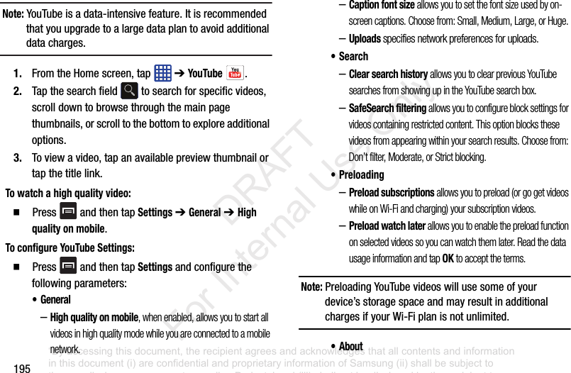195Note: YouTubeisadata-intensivefeature.Itisrecommendedthatyouupgradetoalargedataplantoavoidadditionaldatacharges.1. FromtheHomescreen,tap ➔YouTube .2. Tapthesearchfield tosearchforspecificvideos,scrolldowntobrowsethroughthemainpagethumbnails,orscrolltothebottomtoexploreadditionaloptions.3. Toviewavideo,tapanavailablepreviewthumbnailortapthetitlelink.To watch a high quality video:䡲 Press andthentapSettings➔General➔ High quality on mobile.To configure YouTube Settings:䡲 Press andthentapSettingsandconfigurethefollowingparameters:• General–High quality on mobile, when enabled, allows you to start all videos in high quality mode while you are connected to a mobile network.–Caption font size allows you to set the font size used by on-screen captions. Choose from: Small, Medium, Large, or Huge.–Uploads specifies network preferences for uploads.•Search–Clear search history allows you to clear previous YouTube searches from showing up in the YouTube search box.–SafeSearch filtering allows you to configure block settings for videos containing restricted content. This option blocks these videos from appearing within your search results. Choose from: Don’t filter, Moderate, or Strict blocking.•Preloading–Preload subscriptions allows you to preload (or go get videos while on Wi-Fi and charging) your subscription videos.–Preload watch later allows you to enable the preload function on selected videos so you can watch them later. Read the data usage information and tap OK to accept the terms.Note: PreloadingYouTubevideoswillusesomeofyourdevice’sstoragespaceandmayresultinadditionalchargesifyourWi-Fiplanisnotunlimited.• About“By accessing this document, the recipient agrees and acknowledges that all contents and information in this document (i) are confidential and proprietary information of Samsung (ii) shall be subject to the non-disclosure agreement regarding Project J and (iii) shall not be disclosed by the recipient to any third party. Samsung Proprietary and Confidential” DRAFT For Internal Use Only