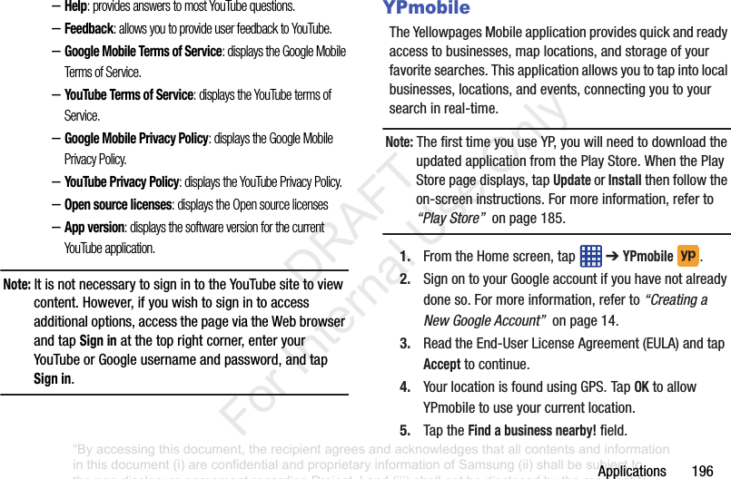 Applications196–Help: provides answers to most YouTube questions.–Feedback: allows you to provide user feedback to YouTube.–Google Mobile Terms of Service: displays the Google Mobile Terms of Service.–YouTube Terms of Service: displays the YouTube terms of Service.–Google Mobile Privacy Policy: displays the Google Mobile Privacy Policy.–YouTube Privacy Policy: displays the YouTube Privacy Policy.–Open source licenses: displays the Open source licenses–App version: displays the software version for the current YouTube application.Note: ItisnotnecessarytosignintotheYouTubesitetoviewcontent.However,ifyouwishtosignintoaccessadditionaloptions,accessthepageviatheWebbrowserandtapSign inatthetoprightcorner,enteryourYouTubeorGoogleusernameandpassword,andtapSign in.YPmobileTheYellowpagesMobileapplicationprovidesquickandreadyaccesstobusinesses,maplocations,andstorageofyourfavoritesearches.Thisapplicationallowsyoutotapintolocalbusinesses,locations,andevents,connectingyoutoyoursearchinreal-time.Note: ThefirsttimeyouuseYP,youwillneedtodownloadtheupdatedapplicationfromthePlayStore.WhenthePlayStorepagedisplays,tapUpdate or Installthenfollowtheon-screeninstructions.Formoreinformation,referto“Play Store”onpage185.1. FromtheHomescreen,tap ➔YPmobile .2. SignontoyourGoogleaccountifyouhavenotalreadydoneso.Formoreinformation,referto“Creating a New Google Account”onpage14.3. ReadtheEnd-UserLicenseAgreement(EULA)andtapAccepttocontinue.4. YourlocationisfoundusingGPS.TapOKtoallowYPmobiletouseyourcurrentlocation.5. TaptheFind a business nearby!field.“By accessing this document, the recipient agrees and acknowledges that all contents and information in this document (i) are confidential and proprietary information of Samsung (ii) shall be subject to the non-disclosure agreement regarding Project J and (iii) shall not be disclosed by the recipient to any third party. Samsung Proprietary and Confidential” DRAFT For Internal Use Only