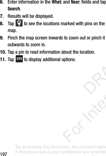 1976. EnterinformationintheWhat:andNear:fieldsandtapSearch.7. Resultswillbedisplayed.8. Tap toseethelocationsmarkedwithpinsonthemap.9. Pinchthemapscreeninwardstozoomoutorpinchitoutwardstozoomin.10. Tapapintoreadinformationaboutthelocation.11. Tap todisplayadditionaloptions.“By accessing this document, the recipient agrees and acknowledges that all contents and information in this document (i) are confidential and proprietary information of Samsung (ii) shall be subject to the non-disclosure agreement regarding Project J and (iii) shall not be disclosed by the recipient to any third party. Samsung Proprietary and Confidential” DRAFT For Internal Use Only