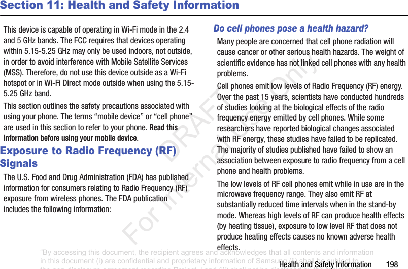 HealthandSafetyInformation198Section 11: Health and Safety InformationThisdeviceiscapableofoperatinginWi-Fimodeinthe2.4and5GHzbands.TheFCCrequiresthatdevicesoperatingwithin5.15-5.25GHzmayonlybeusedindoors,notoutside,inordertoavoidinterferencewithMobileSatelliteServices(MSS).Therefore,donotusethisdeviceoutsideasaWi-FihotspotorinWi-FiDirectmodeoutsidewhenusingthe5.15-5.25GHzband.Thissectionoutlinesthesafetyprecautionsassociatedwithusingyourphone.Theterms“mobiledevice”or“cellphone”areusedinthissectiontorefertoyourphone.Read this information before using your mobile device.Exposure to Radio Frequency (RF) SignalsTheU.S.FoodandDrugAdministration(FDA)haspublishedinformationforconsumersrelatingtoRadioFrequency(RF)exposurefromwirelessphones.TheFDApublicationincludesthefollowinginformation:Do cell phones pose a health hazard?Manypeopleareconcernedthatcellphoneradiationwillcausecancerorotherserioushealthhazards.Theweightofscientificevidencehasnotlinkedcellphoneswithanyhealthproblems.CellphonesemitlowlevelsofRadioFrequency(RF)energy.Overthepast15years,scientistshaveconductedhundredsofstudieslookingatthebiologicaleffectsoftheradiofrequencyenergyemittedbycellphones.WhilesomeresearchershavereportedbiologicalchangesassociatedwithRFenergy,thesestudieshavefailedtobereplicated.Themajorityofstudiespublishedhavefailedtoshowanassociationbetweenexposuretoradiofrequencyfromacellphoneandhealthproblems.ThelowlevelsofRFcellphonesemitwhileinuseareinthemicrowavefrequencyrange.TheyalsoemitRFatsubstantiallyreducedtimeintervalswheninthestand-bymode.WhereashighlevelsofRFcanproducehealtheffects(byheatingtissue),exposuretolowlevelRFthatdoesnotproduceheatingeffectscausesnoknownadversehealtheffects.“By accessing this document, the recipient agrees and acknowledges that all contents and information in this document (i) are confidential and proprietary information of Samsung (ii) shall be subject to the non-disclosure agreement regarding Project J and (iii) shall not be disclosed by the recipient to any third party. Samsung Proprietary and Confidential” DRAFT For Internal Use Only