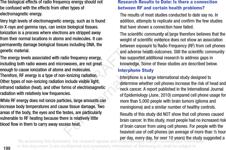 199Thebiologicaleffectsofradiofrequencyenergyshouldnotbeconfusedwiththeeffectsfromothertypesofelectromagneticenergy.Veryhighlevelsofelectromagneticenergy,suchasisfoundinX-raysandgammarays,canionizebiologicaltissues.Ionizationisaprocesswhereelectronsarestrippedawayfromtheirnormallocationsinatomsandmolecules.ItcanpermanentlydamagebiologicaltissuesincludingDNA,thegeneticmaterial.Theenergylevelsassociatedwithradiofrequencyenergy,includingbothradiowavesandmicrowaves,arenotgreatenoughtocauseionizationofatomsandmolecules.Therefore,RFenergyisatypeofnon-ionizingradiation.Othertypesofnon-ionizingradiationincludevisiblelight,infraredradiation(heat),andotherformsofelectromagneticradiationwithrelativelylowfrequencies.WhileRFenergydoesnotionizeparticles,largeamountscanincreasebodytemperaturesandcausetissuedamage.Twoareasofthebody,theeyesandthetestes,areparticularlyvulnerabletoRFheatingbecausethereisrelativelylittlebloodflowinthemtocarryawayexcessheat.Research Results to Date: Is there a connection between RF and certain health problems?Theresultsofmoststudiesconductedtodatesayno.Inaddition,attemptstoreplicateandconfirmthefewstudiesthathaveshownaconnectionhavefailed.ThescientificcommunityatlargethereforebelievesthattheweightofscientificevidencedoesnotshowanassociationbetweenexposuretoRadioFrequency(RF)fromcellphonesandadversehealthoutcomes.Stillthescientificcommunityhassupportedadditionalresearchtoaddressgapsinknowledge.Someofthesestudiesaredescribedbelow.Interphone StudyInterphoneisalargeinternationalstudydesignedtodeterminewhethercellphonesincreasetheriskofheadandneckcancer.AreportpublishedintheInternationalJournalofEpidemiology(June,2010)comparedcellphoneusageformorethan5,000peoplewithbraintumors(gliomaandmeningioma)andasimilarnumberofhealthycontrols.ResultsofthisstudydidNOTshowthatcellphonescausedbraincancer.Inthisstudy,mostpeoplehadnoincreasedriskofbraincancerfromusingcellphones.Forpeoplewiththeheaviestuseofcellphones(anaverageofmorethan½hourperday,everyday,forover10years)thestudysuggesteda“By accessing this document, the recipient agrees and acknowledges that all contents and information in this document (i) are confidential and proprietary information of Samsung (ii) shall be subject to the non-disclosure agreement regarding Project J and (iii) shall not be disclosed by the recipient to any third party. Samsung Proprietary and Confidential” DRAFT For Internal Use Only