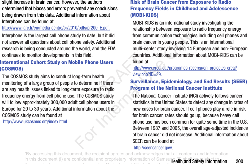 HealthandSafetyInformation200slightincreaseinbraincancer.However,theauthorsdeterminedthatbiasesanderrorspreventedanyconclusionsbeingdrawnfromthisdata.AdditionalinformationaboutInterphonecanbefoundathttp://www.iarc.fr/en/media-centre/pr/2010/pdfs/pr200_E.pdf.Interphoneisthelargestcellphonestudytodate,butitdidnotanswerallquestionsaboutcellphonesafety.Additionalresearchisbeingconductedaroundtheworld,andtheFDAcontinuestomonitordevelopmentsinthisfield.International Cohort Study on Mobile Phone Users (COSMOS)TheCOSMOSstudyaimstoconductlong-termhealthmonitoringofalargegroupofpeopletodetermineifthereareanyhealthissueslinkedtolong-termexposuretoradiofrequencyenergyfromcellphoneuse.TheCOSMOSstudywillfollowapproximately300,000adultcellphoneusersinEuropefor20to30years.AdditionalinformationabouttheCOSMOSstudycanbefoundathttp://www.ukcosmos.org/index.html.Risk of Brain Cancer from Exposure to Radio Frequency Fields in Childhood and Adolescence (MOBI-KIDS)MOBI-KIDSisaninternationalstudyinvestigatingtherelationshipbetweenexposuretoradiofrequencyenergyfromcommunicationtechnologiesincludingcellphonesandbraincancerinyoungpeople.Thisisaninternationalmulti-centerstudyinvolving14Europeanandnon-Europeancountries.AdditionalinformationaboutMOBI-KIDScanbefoundathttp://www.creal.cat/programes-recerca/en_projectes-creal/view.php?ID=39.Surveillance, Epidemiology, and End Results (SEER) Program of the National Cancer InstituteTheNationalCancerInstitute(NCI)activelyfollowscancerstatisticsintheUnitedStatestodetectanychangeinratesofnewcasesforbraincancer.Ifcellphonesplayaroleinriskforbraincancer,ratesshouldgoup,becauseheavycellphoneusehasbeencommonforquitesometimeintheU.S.Between1987and2005,theoverallage-adjustedincidenceofbraincancerdidnotincrease.AdditionalinformationaboutSEERcanbefoundathttp://seer.cancer.gov/.“By accessing this document, the recipient agrees and acknowledges that all contents and information in this document (i) are confidential and proprietary information of Samsung (ii) shall be subject to the non-disclosure agreement regarding Project J and (iii) shall not be disclosed by the recipient to any third party. Samsung Proprietary and Confidential” DRAFT For Internal Use Only