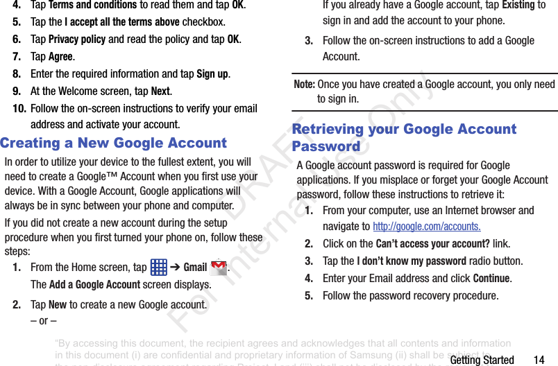 GettingStarted144. TapTerms and conditionstoreadthemandtapOK.5. TaptheI accept all the termsabovecheckbox.6. TapPrivacy policyandreadthepolicyandtapOK.7. TapAgree.8. EntertherequiredinformationandtapSign up.9. AttheWelcomescreen,tapNext.10. Followtheon-screeninstructionstoverifyyouremailaddressandactivateyouraccount.Creating a New Google AccountInordertoutilizeyourdevicetothefullestextent,youwillneedtocreateaGoogle™Accountwhenyoufirstuseyourdevice.WithaGoogleAccount,Googleapplicationswillalwaysbeinsyncbetweenyourphoneandcomputer.Ifyoudidnotcreateanewaccountduringthesetupprocedurewhenyoufirstturnedyourphoneon,followthesesteps:1. FromtheHomescreen,tap ➔ Gmail.TheAdd a Google Accountscreendisplays.2. TapNewtocreateanewGoogleaccount.–or–IfyoualreadyhaveaGoogleaccount,tapExistingtosigninandaddtheaccounttoyourphone.3. Followtheon-screeninstructionstoaddaGoogleAccount.Note: OnceyouhavecreatedaGoogleaccount,youonlyneedtosignin.Retrieving your Google Account PasswordAGoogleaccountpasswordisrequiredforGoogleapplications.IfyoumisplaceorforgetyourGoogleAccountpassword,followtheseinstructionstoretrieveit:1. Fromyourcomputer,useanInternetbrowserandnavigatetohttp://google.com/accounts.2. ClickontheCan’t access your account?link.3. TaptheI don’t know my passwordradiobutton.4. EnteryourEmailaddressandclickContinue.5. Followthepasswordrecoveryprocedure.“By accessing this document, the recipient agrees and acknowledges that all contents and information in this document (i) are confidential and proprietary information of Samsung (ii) shall be subject to the non-disclosure agreement regarding Project J and (iii) shall not be disclosed by the recipient to any third party. Samsung Proprietary and Confidential” DRAFT For Internal Use Only