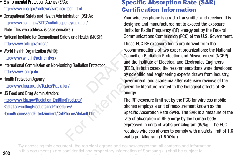 203•EnvironmentalProtectionAgency(EPA):http://www.epa.gov/radtown/wireless-tech.html.•OccupationalSafetyandHealthAdministration(OSHA):http://www.osha.gov/SLTC/radiofrequencyradiation/.(Note:Thiswebaddressiscasesensitive.)•NationalInstituteforOccupationalSafetyandHealth(NIOSH):http://www.cdc.gov/niosh/.•WorldHealthOrganization(WHO):http://www.who.int/peh-emf/en/.•InternationalCommissiononNon-IonizingRadiationProtection:http://www.icnirp.de.•HealthProtectionAgency:http://www.hpa.org.uk/Topics/Radiation/.•USFoodandDrugAdministration:http://www.fda.gov/Radiation-EmittingProducts/RadiationEmittingProductsandProcedures/HomeBusinessandEntertainment/CellPhones/default.htm.Specific Absorption Rate (SAR) Certification InformationYourwirelessphoneisaradiotransmitterandreceiver.ItisdesignedandmanufacturednottoexceedtheexposurelimitsforRadioFrequency(RF)energysetbytheFederalCommunicationsCommission(FCC)oftheU.S.Government.TheseFCCRFexposurelimitsarederivedfromtherecommendationsoftwoexpertorganizations:theNationalCouncilonRadiationProtectionandMeasurement(NCRP)andtheInstituteofElectricalandElectronicsEngineers(IEEE).Inbothcases,therecommendationsweredevelopedbyscientificandengineeringexpertsdrawnfromindustry,government,andacademiaafterextensivereviewsofthescientificliteraturerelatedtothebiologicaleffectsofRFenergy.TheRFexposurelimitsetbytheFCCforwirelessmobilephonesemploysaunitofmeasurementknownastheSpecificAbsorptionRate(SAR).TheSARisameasureoftherateofabsorptionofRFenergybythehumanbodyexpressedinunitsofwattsperkilogram(W/kg).TheFCCrequireswirelessphonestocomplywithasafetylimitof1.6wattsperkilogram(1.6W/kg).“By accessing this document, the recipient agrees and acknowledges that all contents and information in this document (i) are confidential and proprietary information of Samsung (ii) shall be subject to the non-disclosure agreement regarding Project J and (iii) shall not be disclosed by the recipient to any third party. Samsung Proprietary and Confidential” DRAFT For Internal Use Only