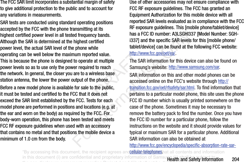 Health฀and฀Safety฀Information฀฀฀฀฀฀฀204The฀FCC฀SAR฀limit฀incorporates฀a฀substantial฀margin฀of฀safety฀to฀give฀additional฀protection฀to฀the฀public฀and฀to฀account฀for฀any฀variations฀in฀measurements.SAR฀tests฀are฀conducted฀using฀standard฀operating฀positions฀accepted฀by฀the฀FCC฀with฀the฀phone฀transmitting฀at฀its฀highest฀certified฀power฀level฀in฀all฀tested฀frequency฀bands.฀Although฀the฀SAR฀is฀determined฀at฀the฀highest฀certified฀power฀level,฀the฀actual฀SAR฀level฀of฀the฀phone฀while฀operating฀can฀be฀well฀below฀the฀maximum฀reported฀value.฀This฀is฀because฀the฀phone฀is฀designed฀to฀operate฀at฀multiple฀power฀levels฀so฀as฀to฀use฀only฀the฀power฀required฀to฀reach฀the฀network.฀In฀general,฀the฀closer฀you฀are฀to฀a฀wireless฀base฀station฀antenna,฀the฀lower฀the฀power฀output฀of฀the฀phone.Before฀a฀new฀model฀phone฀is฀available฀for฀sale฀to฀the฀public,฀it฀must฀be฀tested฀and฀certified฀to฀the฀FCC฀that฀it฀does฀not฀exceed฀the฀SAR฀limit฀established฀by฀the฀FCC.฀Tests฀for฀each฀model฀phone฀are฀performed฀in฀positions฀and฀locations฀(e.g.฀at฀the฀ear฀and฀worn฀on฀the฀body)฀as฀required฀by฀the฀FCC.฀For฀body-worn฀operation,฀this฀phone฀has฀been฀tested฀and฀meets฀FCC฀RF฀exposure฀guidelines฀when฀used฀with฀an฀accessory฀that฀contains฀no฀metal฀and฀that฀positions฀the฀mobile฀device฀a฀minimum฀of฀1.0฀cm฀from฀the฀body.Use฀of฀other฀accessories฀may฀not฀ensure฀compliance฀with฀FCC฀RF฀exposure฀guidelines.฀The฀FCC฀has฀granted฀an฀Equipment฀Authorization฀for฀this฀mobile฀device฀with฀all฀reported฀SAR฀levels฀evaluated฀as฀in฀compliance฀with฀the฀FCC฀RF฀exposure฀guidelines.฀This฀[mobile฀phone/tablet/device]฀has฀a฀FCC฀ID฀number:฀A3LSGHI337฀[Model฀Number:฀SGH-i337]฀and฀the฀specific฀SAR฀levels฀for฀this฀[mobile฀phone/tablet/device]฀can฀be฀found฀at฀the฀following฀FCC฀website:http://www.fcc.gov/oet/ea/.The฀SAR฀information฀for฀this฀device฀can฀also฀be฀found฀on฀Samsung’s฀website:฀http://www.samsung.com/sar.฀SAR฀information฀on฀this฀and฀other฀model฀phones฀can฀be฀accessed฀online฀on฀the฀FCC&apos;s฀website฀through฀http://transition.fcc.gov/oet/rfsafety/sar.html.฀To฀find฀information฀that฀pertains฀to฀a฀particular฀model฀phone,฀this฀site฀uses฀the฀phone฀FCC฀ID฀number฀which฀is฀usually฀printed฀somewhere฀on฀the฀case฀of฀the฀phone.฀Sometimes฀it฀may฀be฀necessary฀to฀remove฀the฀battery฀pack฀to฀find฀the฀number.฀Once฀you฀have฀the฀FCC฀ID฀number฀for฀a฀particular฀phone,฀follow฀the฀instructions฀on฀the฀website฀and฀it฀should฀provide฀values฀for฀typical฀or฀maximum฀SAR฀for฀a฀particular฀phone.฀Additional฀SAR฀information฀can฀also฀be฀obtained฀at฀http://www.fcc.gov/encyclopedia/specific-absorption-rate-sar-cellular-telephones.“By accessing this document, the recipient agrees and acknowledges that all contents and information in this document (i) are confidential and proprietary information of Samsung (ii) shall be subject to the non-disclosure agreement regarding Project J and (iii) shall not be disclosed by the recipient to any third party. Samsung Proprietary and Confidential”           DRAFT For Internal Use Only