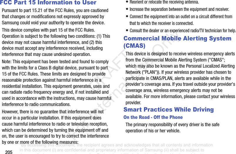 205FCC Part 15 Information to UserPursuanttopart15.21oftheFCCRules,youarecautionedthatchangesormodificationsnotexpresslyapprovedbySamsungcouldvoidyourauthoritytooperatethedevice.Thisdevicecomplieswithpart15oftheFCCRules.Operationissubjecttothefollowingtwoconditions:(1)Thisdevicemaynotcauseharmfulinterference,and(2)thisdevicemustacceptanyinterferencereceived,includinginterferencethatmaycauseundesiredoperation.Note:ThisequipmenthasbeentestedandfoundtocomplywiththelimitsforaClassBdigitaldevice,pursuanttopart15oftheFCCRules.Theselimitsaredesignedtoprovidereasonableprotectionagainstharmfulinterferenceinaresidentialinstallation.Thisequipmentgenerates,usesandcanradiateradiofrequencyenergyand,ifnotinstalledandusedinaccordancewiththeinstructions,maycauseharmfulinterferencetoradiocommunications.However,thereisnoguaranteethatinterferencewillnotoccurinaparticularinstallation.Ifthisequipmentdoescauseharmfulinterferencetoradioortelevisionreception,whichcanbedeterminedbyturningtheequipmentoffandon,theuserisencouragedtotrytocorrecttheinterferencebyoneormoreofthefollowingmeasures:•Reorientorrelocatethereceivingantenna.•Increasetheseparationbetweentheequipmentandreceiver.•Connecttheequipmentintoanoutletonacircuitdifferentfromthattowhichthereceiverisconnected.•Consultthedealeroranexperiencedradio/TVtechnicianforhelp.Commercial Mobile Alerting System (CMAS)ThisdeviceisdesignedtoreceivewirelessemergencyalertsfromtheCommercialMobileAlertingSystem("CMAS";whichmayalsobeknownasthePersonalLocalizedAlertingNetwork("PLAN")).IfyourwirelessproviderhaschosentoparticipateinCMAS/PLAN,alertsareavailablewhileintheprovider'scoveragearea.Ifyoutraveloutsideyourprovider'scoveragearea,wirelessemergencyalertsmaynotbeavailable.Formoreinformation,pleasecontactyourwirelessprovider.Smart Practices While DrivingOn the Road - Off the PhoneTheprimaryresponsibilityofeverydriveristhesafeoperationofhisorhervehicle.“By accessing this document, the recipient agrees and acknowledges that all contents and information in this document (i) are confidential and proprietary information of Samsung (ii) shall be subject to the non-disclosure agreement regarding Project J and (iii) shall not be disclosed by the recipient to any third party. Samsung Proprietary and Confidential” DRAFT For Internal Use Only