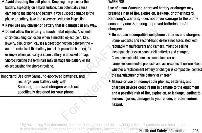 HealthandSafetyInformation208•Avoid dropping the cell phone.Droppingthephoneorthebattery,especiallyonahardsurface,canpotentiallycausedamagetothephoneandbattery.Ifyoususpectdamagetothephoneorbattery,takeittoaservicecenterforinspection.•Never use any charger or battery that is damaged in any way.•Do not allow the battery to touch metal objects.Accidentalshort-circuitingcanoccurwhenametallicobject(coin,key,jewelry,clip,orpen)causesadirectconnectionbetweenthe+and-terminalsofthebattery(metalstripsonthebattery),forexamplewhenyoucarryasparebatteryinapocketorbag.Short-circuitingtheterminalsmaydamagethebatteryortheobjectcausingtheshort-circuiting.Important! UseonlySamsung-approvedbatteries,andrechargeyourbatteryonlywithSamsung-approvedchargerswhicharespecificallydesignedforyourphone.WARNING!Use of a non-Samsung-approved battery or charger may present a risk of fire, explosion, leakage, or other hazard.Samsung'swarrantydoesnotcoverdamagetothephonecausedbynon-Samsung-approvedbatteriesand/orchargers.•Do not use incompatible cell phone batteries and chargers.Somewebsitesandsecond-handdealersnotassociatedwithreputablemanufacturersandcarriers,mightbesellingincompatibleorevencounterfeitbatteriesandchargers.Consumersshouldpurchasemanufacturerorcarrier-recommendedproductsandaccessories.Ifunsureaboutwhetherareplacementbatteryorchargeriscompatible,contactthemanufacturerofthebatteryorcharger.•Misuse or use of incompatible phones, batteries, and charging devices could result in damage to the equipment and a possible risk of fire, explosion, or leakage, leading to serious injuries, damages to your phone, or other serious hazard.“By accessing this document, the recipient agrees and acknowledges that all contents and information in this document (i) are confidential and proprietary information of Samsung (ii) shall be subject to the non-disclosure agreement regarding Project J and (iii) shall not be disclosed by the recipient to any third party. Samsung Proprietary and Confidential” DRAFT For Internal Use Only