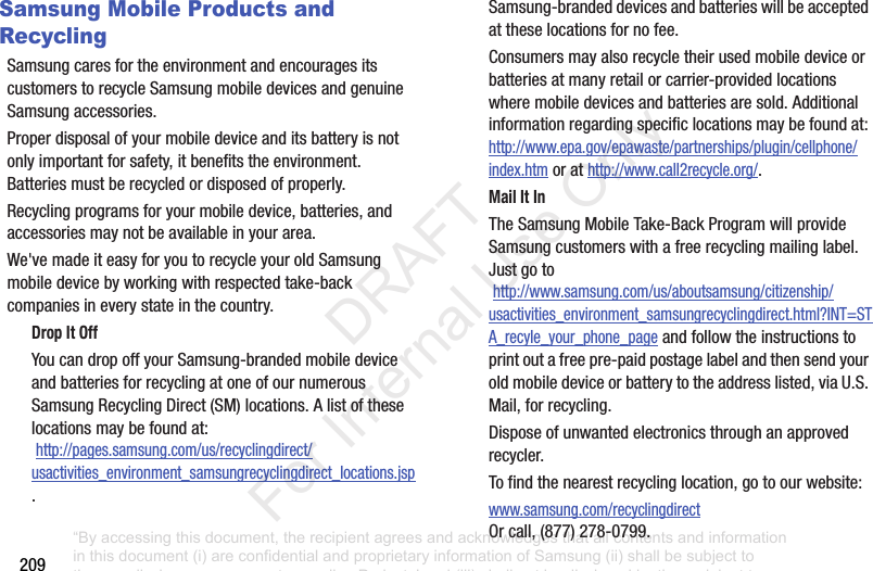 209Samsung Mobile Products and RecyclingSamsungcaresfortheenvironmentandencouragesitscustomerstorecycleSamsungmobiledevicesandgenuineSamsungaccessories.Properdisposalofyourmobiledeviceanditsbatteryisnotonlyimportantforsafety,itbenefitstheenvironment.Batteriesmustberecycledordisposedofproperly.Recyclingprogramsforyourmobiledevice,batteries,andaccessoriesmaynotbeavailableinyourarea.We'vemadeiteasyforyoutorecycleyouroldSamsungmobiledevicebyworkingwithrespectedtake-backcompaniesineverystateinthecountry.Drop It OffYoucandropoffyourSamsung-brandedmobiledeviceandbatteriesforrecyclingatoneofournumerousSamsungRecyclingDirect(SM)locations.Alistoftheselocationsmaybefoundat:http://pages.samsung.com/us/recyclingdirect/usactivities_environment_samsungrecyclingdirect_locations.jsp.Samsung-brandeddevicesandbatterieswillbeacceptedattheselocationsfornofee.Consumersmayalsorecycletheirusedmobiledeviceorbatteriesatmanyretailorcarrier-providedlocationswheremobiledevicesandbatteriesaresold.Additionalinformationregardingspecificlocationsmaybefoundat:http://www.epa.gov/epawaste/partnerships/plugin/cellphone/index.htmorathttp://www.call2recycle.org/.Mail It InTheSamsungMobileTake-BackProgramwillprovideSamsungcustomerswithafreerecyclingmailinglabel.Justgotohttp://www.samsung.com/us/aboutsamsung/citizenship/usactivities_environment_samsungrecyclingdirect.html?INT=STA_recyle_your_phone_pageandfollowtheinstructionstoprintoutafreepre-paidpostagelabelandthensendyouroldmobiledeviceorbatterytotheaddresslisted,viaU.S.Mail,forrecycling.Disposeofunwantedelectronicsthroughanapprovedrecycler.Tofindthenearestrecyclinglocation,gotoourwebsite:www.samsung.com/recyclingdirectOrcall,(877)278-0799.“By accessing this document, the recipient agrees and acknowledges that all contents and information in this document (i) are confidential and proprietary information of Samsung (ii) shall be subject to the non-disclosure agreement regarding Project J and (iii) shall not be disclosed by the recipient to any third party. Samsung Proprietary and Confidential” DRAFT For Internal Use Only