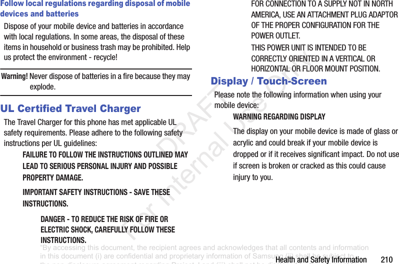 HealthandSafetyInformation210Follow local regulations regarding disposal of mobile devices and batteriesDisposeofyourmobiledeviceandbatteriesinaccordancewithlocalregulations.Insomeareas,thedisposaloftheseitemsinhouseholdorbusinesstrashmaybeprohibited.Helpusprotecttheenvironment-recycle!Warning! Neverdisposeofbatteriesinafirebecausetheymayexplode.UL Certified Travel ChargerTheTravelChargerforthisphonehasmetapplicableULsafetyrequirements.PleaseadheretothefollowingsafetyinstructionsperULguidelines:FAILURE TO FOLLOW THE INSTRUCTIONS OUTLINED MAY LEAD TO SERIOUS PERSONAL INJURY AND POSSIBLE PROPERTY DAMAGE.IMPORTANT SAFETY INSTRUCTIONS - SAVE THESE INSTRUCTIONS.DANGER - TO REDUCE THE RISK OF FIRE OR ELECTRIC SHOCK, CAREFULLY FOLLOW THESE INSTRUCTIONS.FORCONNECTIONTOASUPPLYNOTINNORTHAMERICA,USEANATTACHMENTPLUGADAPTOROFTHEPROPERCONFIGURATIONFORTHEPOWEROUTLET.THISPOWERUNITISINTENDEDTOBECORRECTLYORIENTEDINAVERTICALORHORIZONTALORFLOORMOUNTPOSITION.Display / Touch-ScreenPleasenotethefollowinginformationwhenusingyourmobiledevice:WARNING REGARDING DISPLAYThedisplayonyourmobiledeviceismadeofglassoracrylicandcouldbreakifyourmobiledeviceisdroppedorifitreceivessignificantimpact.Donotuseifscreenisbrokenorcrackedasthiscouldcauseinjurytoyou.“By accessing this document, the recipient agrees and acknowledges that all contents and information in this document (i) are confidential and proprietary information of Samsung (ii) shall be subject to the non-disclosure agreement regarding Project J and (iii) shall not be disclosed by the recipient to any third party. Samsung Proprietary and Confidential” DRAFT For Internal Use Only