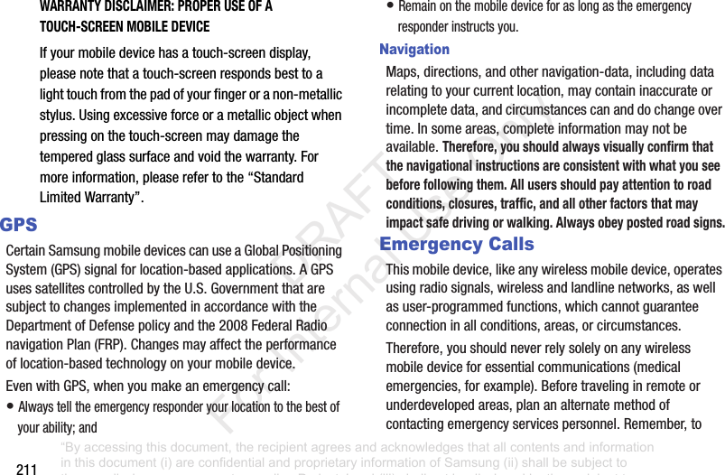 211WARRANTY DISCLAIMER: PROPER USE OF A TOUCH-SCREEN MOBILE DEVICEIfyourmobiledevicehasatouch-screendisplay,pleasenotethatatouch-screenrespondsbesttoalighttouchfromthepadofyourfingeroranon-metallicstylus.Usingexcessiveforceorametallicobjectwhenpressingonthetouch-screenmaydamagethetemperedglasssurfaceandvoidthewarranty.Formoreinformation,pleaserefertothe“StandardLimitedWarranty”.GPSCertainSamsungmobiledevicescanuseaGlobalPositioningSystem(GPS)signalforlocation-basedapplications.AGPSusessatellitescontrolledbytheU.S.GovernmentthataresubjecttochangesimplementedinaccordancewiththeDepartmentofDefensepolicyandthe2008FederalRadionavigationPlan(FRP).Changesmayaffecttheperformanceoflocation-basedtechnologyonyourmobiledevice.EvenwithGPS,whenyoumakeanemergencycall:•Alwaystelltheemergencyresponderyourlocationtothebestofyourability;and•Remainonthemobiledeviceforaslongastheemergencyresponderinstructsyou.NavigationMaps,directions,andothernavigation-data,includingdatarelatingtoyourcurrentlocation,maycontaininaccurateorincompletedata,andcircumstancescananddochangeovertime.Insomeareas,completeinformationmaynotbeavailable.Therefore, you should always visually confirm that the navigational instructions are consistent with what you see before following them. All users should pay attention to road conditions, closures, traffic, and all other factors that may impact safe driving or walking. Always obey posted road signs.Emergency CallsThismobiledevice,likeanywirelessmobiledevice,operatesusingradiosignals,wirelessandlandlinenetworks,aswellasuser-programmedfunctions,whichcannotguaranteeconnectioninallconditions,areas,orcircumstances.Therefore,youshouldneverrelysolelyonanywirelessmobiledeviceforessentialcommunications(medicalemergencies,forexample).Beforetravelinginremoteorunderdevelopedareas,plananalternatemethodofcontactingemergencyservicespersonnel.Remember,to“By accessing this document, the recipient agrees and acknowledges that all contents and information in this document (i) are confidential and proprietary information of Samsung (ii) shall be subject to the non-disclosure agreement regarding Project J and (iii) shall not be disclosed by the recipient to any third party. Samsung Proprietary and Confidential” DRAFT For Internal Use Only