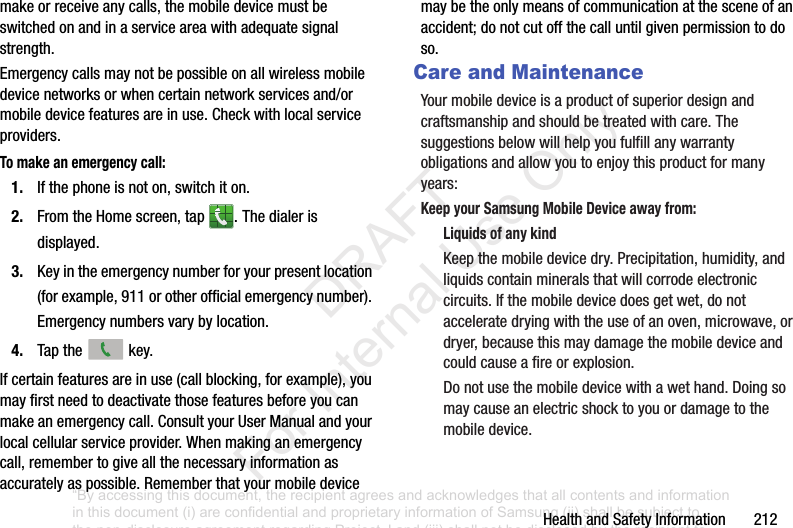 HealthandSafetyInformation212makeorreceiveanycalls,themobiledevicemustbeswitchedonandinaserviceareawithadequatesignalstrength.Emergencycallsmaynotbepossibleonallwirelessmobiledevicenetworksorwhencertainnetworkservicesand/ormobiledevicefeaturesareinuse.Checkwithlocalserviceproviders.To make an emergency call:1. Ifthephoneisnoton,switchiton.2. FromtheHomescreen,tap .Thedialerisdisplayed.3. Keyintheemergencynumberforyourpresentlocation(forexample,911orotherofficialemergencynumber).Emergencynumbersvarybylocation.4. Tapthe key.Ifcertainfeaturesareinuse(callblocking,forexample),youmayfirstneedtodeactivatethosefeaturesbeforeyoucanmakeanemergencycall.ConsultyourUserManualandyourlocalcellularserviceprovider.Whenmakinganemergencycall,remembertogiveallthenecessaryinformationasaccuratelyaspossible.Rememberthatyourmobiledevicemaybetheonlymeansofcommunicationatthesceneofanaccident;donotcutoffthecalluntilgivenpermissiontodoso.Care and MaintenanceYourmobiledeviceisaproductofsuperiordesignandcraftsmanshipandshouldbetreatedwithcare.Thesuggestionsbelowwillhelpyoufulfillanywarrantyobligationsandallowyoutoenjoythisproductformanyyears:Keep your Samsung Mobile Device away from:Liquids of any kindKeepthemobiledevicedry.Precipitation,humidity,andliquidscontainmineralsthatwillcorrodeelectroniccircuits.Ifthemobiledevicedoesgetwet,donotacceleratedryingwiththeuseofanoven,microwave,ordryer,becausethismaydamagethemobiledeviceandcouldcauseafireorexplosion.Donotusethemobiledevicewithawethand.Doingsomaycauseanelectricshocktoyouordamagetothemobiledevice.“By accessing this document, the recipient agrees and acknowledges that all contents and information in this document (i) are confidential and proprietary information of Samsung (ii) shall be subject to the non-disclosure agreement regarding Project J and (iii) shall not be disclosed by the recipient to any third party. Samsung Proprietary and Confidential” DRAFT For Internal Use Only