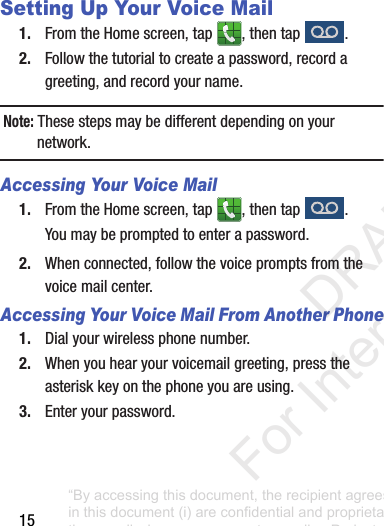 15Setting Up Your Voice Mail1. FromtheHomescreen,tap ,thentap .2. Followthetutorialtocreateapassword,recordagreeting,andrecordyourname.Note: Thesestepsmaybedifferentdependingonyournetwork.Accessing Your Voice Mail1. FromtheHomescreen,tap ,thentap .Youmaybepromptedtoenterapassword.2. Whenconnected,followthevoicepromptsfromthevoicemailcenter.Accessing Your Voice Mail From Another Phone1. Dialyourwirelessphonenumber.2. Whenyouhearyourvoicemailgreeting,presstheasteriskkeyonthephoneyouareusing.3. Enteryourpassword.“By accessing this document, the recipient agrees and acknowledges that all contents and information in this document (i) are confidential and proprietary information of Samsung (ii) shall be subject to the non-disclosure agreement regarding Project J and (iii) shall not be disclosed by the recipient to any third party. Samsung Proprietary and Confidential” DRAFT For Internal Use Only