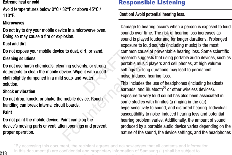 213Extreme heat or coldAvoidtemperaturesbelow0°C/32°Forabove45°C/113°F.MicrowavesDonottrytodryyourmobiledeviceinamicrowaveoven.Doingsomaycauseafireorexplosion.Dust and dirtDonotexposeyourmobiledevicetodust,dirt,orsand.Cleaning solutionsDonotuseharshchemicals,cleaningsolvents,orstrongdetergentstocleanthemobiledevice.Wipeitwithasoftclothslightlydampenedinamildsoap-and-watersolution.Shock or vibrationDonotdrop,knock,orshakethemobiledevice.Roughhandlingcanbreakinternalcircuitboards.PaintDonotpaintthemobiledevice.Paintcanclogthedevice’smovingpartsorventilationopeningsandpreventproperoperation.Responsible ListeningCaution! Avoid potential hearing loss.Damagetohearingoccurswhenapersonisexposedtoloudsoundsovertime.Theriskofhearinglossincreasesassoundisplayedlouderandforlongerdurations.Prolongedexposuretoloudsounds(includingmusic)isthemostcommoncauseofpreventablehearingloss.Somescientificresearchsuggeststhatusingportableaudiodevices,suchasportablemusicplayersandcellphones,athighvolumesettingsforlongdurationsmayleadtopermanentnoise-inducedhearingloss.Thisincludestheuseofheadphones(includingheadsets,earbuds,andBluetooth®orotherwirelessdevices).Exposuretoveryloudsoundhasalsobeenassociatedinsomestudieswithtinnitus(aringingintheear),hypersensitivitytosound,anddistortedhearing.Individualsusceptibilitytonoise-inducedhearinglossandpotentialhearingproblemvaries.Additionally,theamountofsoundproducedbyaportableaudiodevicevariesdependingonthenatureofthesound,thedevicesettings,andtheheadphones“By accessing this document, the recipient agrees and acknowledges that all contents and information in this document (i) are confidential and proprietary information of Samsung (ii) shall be subject to the non-disclosure agreement regarding Project J and (iii) shall not be disclosed by the recipient to any third party. Samsung Proprietary and Confidential” DRAFT For Internal Use Only