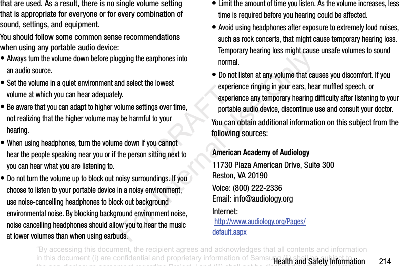 HealthandSafetyInformation214thatareused.Asaresult,thereisnosinglevolumesettingthatisappropriateforeveryoneorforeverycombinationofsound,settings,andequipment.Youshouldfollowsomecommonsenserecommendationswhenusinganyportableaudiodevice:•Alwaysturnthevolumedownbeforepluggingtheearphonesintoanaudiosource.•Setthevolumeinaquietenvironmentandselectthelowestvolumeatwhichyoucanhearadequately.•Beawarethatyoucanadapttohighervolumesettingsovertime,notrealizingthatthehighervolumemaybeharmfultoyourhearing.•Whenusingheadphones,turnthevolumedownifyoucannothearthepeoplespeakingnearyouorifthepersonsittingnexttoyoucanhearwhatyouarelisteningto.•Donotturnthevolumeuptoblockoutnoisysurroundings.Ifyouchoosetolistentoyourportabledeviceinanoisyenvironment,usenoise-cancellingheadphonestoblockoutbackgroundenvironmentalnoise.Byblockingbackgroundenvironmentnoise,noisecancellingheadphonesshouldallowyoutohearthemusicatlowervolumesthanwhenusingearbuds.•Limittheamountoftimeyoulisten.Asthevolumeincreases,lesstimeisrequiredbeforeyouhearingcouldbeaffected.•Avoidusingheadphonesafterexposuretoextremelyloudnoises,suchasrockconcerts,thatmightcausetemporaryhearingloss.Temporaryhearinglossmightcauseunsafevolumestosoundnormal.•Donotlistenatanyvolumethatcausesyoudiscomfort.Ifyouexperienceringinginyourears,hearmuffledspeech,orexperienceanytemporaryhearingdifficultyafterlisteningtoyourportableaudiodevice,discontinueuseandconsultyourdoctor.Youcanobtainadditionalinformationonthissubjectfromthefollowingsources:American Academy of Audiology11730PlazaAmericanDrive,Suite300Reston,VA20190Voice:(800)222-2336Email:info@audiology.orgInternet:http://www.audiology.org/Pages/default.aspx“By accessing this document, the recipient agrees and acknowledges that all contents and information in this document (i) are confidential and proprietary information of Samsung (ii) shall be subject to the non-disclosure agreement regarding Project J and (iii) shall not be disclosed by the recipient to any third party. Samsung Proprietary and Confidential” DRAFT For Internal Use Only