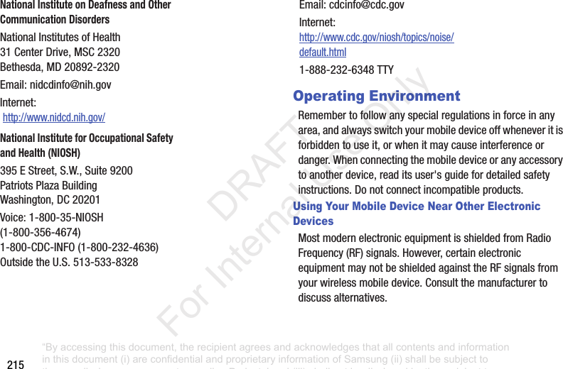 215Operating EnvironmentRemembertofollowanyspecialregulationsinforceinanyarea,andalwaysswitchyourmobiledeviceoffwheneveritisforbiddentouseit,orwhenitmaycauseinterferenceordanger.Whenconnectingthemobiledeviceoranyaccessorytoanotherdevice,readitsuser'sguidefordetailedsafetyinstructions.Donotconnectincompatibleproducts.Using Your Mobile Device Near Other Electronic DevicesMostmodernelectronicequipmentisshieldedfromRadioFrequency(RF)signals.However,certainelectronicequipmentmaynotbeshieldedagainsttheRFsignalsfromyourwirelessmobiledevice.Consultthemanufacturertodiscussalternatives.National Institute on Deafness and Other Communication DisordersNationalInstitutesofHealth31CenterDrive,MSC2320Bethesda,MD20892-2320Email:nidcdinfo@nih.govInternet:http://www.nidcd.nih.gov/National Institute for Occupational Safety and Health (NIOSH)395EStreet,S.W.,Suite9200PatriotsPlazaBuildingWashington,DC20201Voice:1-800-35-NIOSH(1-800-356-4674)1-800-CDC-INFO(1-800-232-4636)OutsidetheU.S.513-533-8328Email:cdcinfo@cdc.govInternet:http://www.cdc.gov/niosh/topics/noise/default.html1-888-232-6348TTY“By accessing this document, the recipient agrees and acknowledges that all contents and information in this document (i) are confidential and proprietary information of Samsung (ii) shall be subject to the non-disclosure agreement regarding Project J and (iii) shall not be disclosed by the recipient to any third party. Samsung Proprietary and Confidential” DRAFT For Internal Use Only
