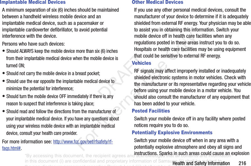 HealthandSafetyInformation216Implantable Medical DevicesAminimumseparationofsix(6)inchesshouldbemaintainedbetweenahandheldwirelessmobiledeviceandanimplantablemedicaldevice,suchasapacemakerorimplantablecardioverterdefibrillator,toavoidpotentialinterferencewiththedevice.Personswhohavesuchdevices:•ShouldALWAYSkeepthemobiledevicemorethansix(6)inchesfromtheirimplantablemedicaldevicewhenthemobiledeviceisturnedON;•Shouldnotcarrythemobiledeviceinabreastpocket;•Shouldusetheearoppositetheimplantablemedicaldevicetominimizethepotentialforinterference;•ShouldturnthemobiledeviceOFFimmediatelyifthereisanyreasontosuspectthatinterferenceistakingplace;•Shouldreadandfollowthedirectionsfromthemanufacturerofyourimplantablemedicaldevice.Ifyouhaveanyquestionsaboutusingyourwirelessmobiledevicewithanimplantablemedicaldevice,consultyourhealthcareprovider.Formoreinformationsee:http://www.fcc.gov/oet/rfsafety/rf-faqs.html#.Other Medical DevicesIfyouuseanyotherpersonalmedicaldevices,consultthemanufacturerofyourdevicetodetermineifitisadequatelyshieldedfromexternalRFenergy.Yourphysicianmaybeabletoassistyouinobtainingthisinformation.Switchyourmobiledeviceoffinhealthcarefacilitieswhenanyregulationspostedintheseareasinstructyoutodoso.HospitalsorhealthcarefacilitiesmaybeusingequipmentthatcouldbesensitivetoexternalRFenergy.VehiclesRFsignalsmayaffectimproperlyinstalledorinadequatelyshieldedelectronicsystemsinmotorvehicles.Checkwiththemanufactureroritsrepresentativeregardingyourvehiclebeforeusingyourmobiledeviceinamotorvehicle.Youshouldalsoconsultthemanufacturerofanyequipmentthathasbeenaddedtoyourvehicle.Posted FacilitiesSwitchyourmobiledeviceoffinanyfacilitywherepostednoticesrequireyoutodoso.Potentially Explosive EnvironmentsSwitchyourmobiledeviceoffwheninanyareawithapotentiallyexplosiveatmosphereandobeyallsignsandinstructions.Sparksinsuchareascouldcauseanexplosion“By accessing this document, the recipient agrees and acknowledges that all contents and information in this document (i) are confidential and proprietary information of Samsung (ii) shall be subject to the non-disclosure agreement regarding Project J and (iii) shall not be disclosed by the recipient to any third party. Samsung Proprietary and Confidential” DRAFT For Internal Use Only