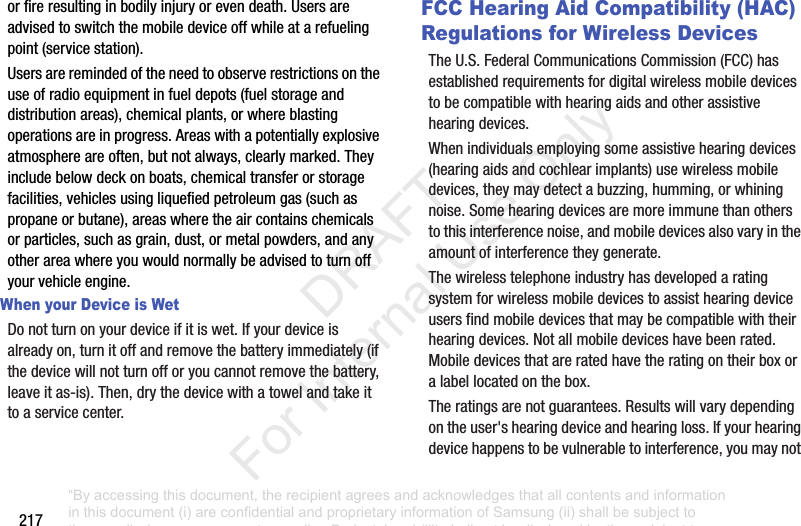 217orfireresultinginbodilyinjuryorevendeath.Usersareadvisedtoswitchthemobiledeviceoffwhileatarefuelingpoint(servicestation).Usersareremindedoftheneedtoobserverestrictionsontheuseofradioequipmentinfueldepots(fuelstorageanddistributionareas),chemicalplants,orwhereblastingoperationsareinprogress.Areaswithapotentiallyexplosiveatmosphereareoften,butnotalways,clearlymarked.Theyincludebelowdeckonboats,chemicaltransferorstoragefacilities,vehiclesusingliquefiedpetroleumgas(suchaspropaneorbutane),areaswheretheaircontainschemicalsorparticles,suchasgrain,dust,ormetalpowders,andanyotherareawhereyouwouldnormallybeadvisedtoturnoffyourvehicleengine.When your Device is WetDonotturnonyourdeviceifitiswet.Ifyourdeviceisalreadyon,turnitoffandremovethebatteryimmediately(ifthedevicewillnotturnofforyoucannotremovethebattery,leaveitas-is).Then,drythedevicewithatowelandtakeittoaservicecenter.FCC Hearing Aid Compatibility (HAC) Regulations for Wireless DevicesTheU.S.FederalCommunicationsCommission(FCC)hasestablishedrequirementsfordigitalwirelessmobiledevicestobecompatiblewithhearingaidsandotherassistivehearingdevices.Whenindividualsemployingsomeassistivehearingdevices(hearingaidsandcochlearimplants)usewirelessmobiledevices,theymaydetectabuzzing,humming,orwhiningnoise.Somehearingdevicesaremoreimmunethanotherstothisinterferencenoise,andmobiledevicesalsovaryintheamountofinterferencetheygenerate.Thewirelesstelephoneindustryhasdevelopedaratingsystemforwirelessmobiledevicestoassisthearingdeviceusersfindmobiledevicesthatmaybecompatiblewiththeirhearingdevices.Notallmobiledeviceshavebeenrated.Mobiledevicesthatareratedhavetheratingontheirboxoralabellocatedonthebox.Theratingsarenotguarantees.Resultswillvarydependingontheuser'shearingdeviceandhearingloss.Ifyourhearingdevicehappenstobevulnerabletointerference,youmaynot“By accessing this document, the recipient agrees and acknowledges that all contents and information in this document (i) are confidential and proprietary information of Samsung (ii) shall be subject to the non-disclosure agreement regarding Project J and (iii) shall not be disclosed by the recipient to any third party. Samsung Proprietary and Confidential” DRAFT For Internal Use Only