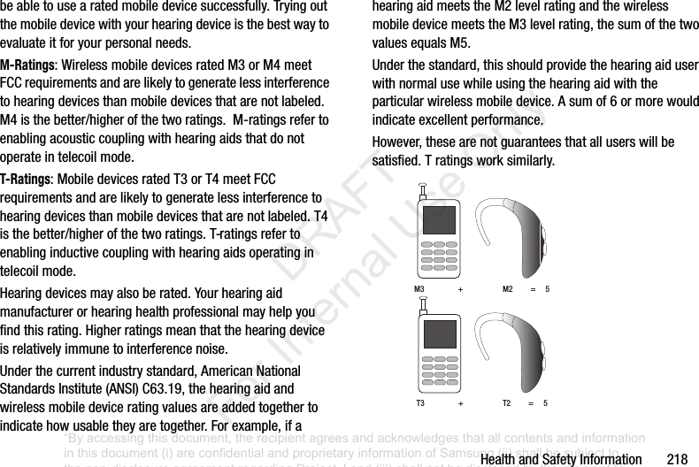HealthandSafetyInformation218beabletousearatedmobiledevicesuccessfully.Tryingoutthemobiledevicewithyourhearingdeviceisthebestwaytoevaluateitforyourpersonalneeds.M-Ratings:WirelessmobiledevicesratedM3orM4meetFCCrequirementsandarelikelytogeneratelessinterferencetohearingdevicesthanmobiledevicesthatarenotlabeled.M4isthebetter/higherofthetworatings.M-ratingsrefertoenablingacousticcouplingwithhearingaidsthatdonotoperateintelecoilmode.T-Ratings:MobiledevicesratedT3orT4meetFCCrequirementsandarelikelytogeneratelessinterferencetohearingdevicesthanmobiledevicesthatarenotlabeled.T4isthebetter/higherofthetworatings.T-ratingsrefertoenablinginductivecouplingwithhearingaidsoperatingintelecoilmode.Hearingdevicesmayalsoberated.Yourhearingaidmanufacturerorhearinghealthprofessionalmayhelpyoufindthisrating.Higherratingsmeanthatthehearingdeviceisrelativelyimmunetointerferencenoise.Underthecurrentindustrystandard,AmericanNationalStandardsInstitute(ANSI)C63.19,thehearingaidandwirelessmobiledeviceratingvaluesareaddedtogethertoindicatehowusabletheyaretogether.Forexample,ifahearingaidmeetstheM2levelratingandthewirelessmobiledevicemeetstheM3levelrating,thesumofthetwovaluesequalsM5.Underthestandard,thisshouldprovidethehearingaiduserwithnormalusewhileusingthehearingaidwiththeparticularwirelessmobiledevice.Asumof6ormorewouldindicateexcellentperformance.However,thesearenotguaranteesthatalluserswillbesatisfied.Tratingsworksimilarly.M3+M2=5T3+T2=5“By accessing this document, the recipient agrees and acknowledges that all contents and information in this document (i) are confidential and proprietary information of Samsung (ii) shall be subject to the non-disclosure agreement regarding Project J and (iii) shall not be disclosed by the recipient to any third party. Samsung Proprietary and Confidential” DRAFT For Internal Use Only