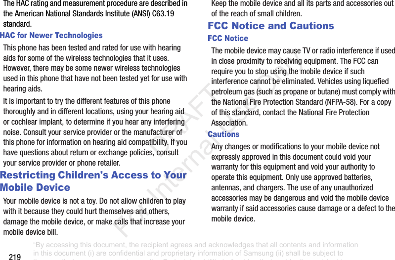 219TheHACratingandmeasurementprocedurearedescribedintheAmericanNationalStandardsInstitute(ANSI)C63.19standard.HAC for Newer TechnologiesThisphonehasbeentestedandratedforusewithhearingaidsforsomeofthewirelesstechnologiesthatituses.However,theremaybesomenewerwirelesstechnologiesusedinthisphonethathavenotbeentestedyetforusewithhearingaids.Itisimportanttotrythedifferentfeaturesofthisphonethoroughlyandindifferentlocations,usingyourhearingaidorcochlearimplant,todetermineifyouhearanyinterferingnoise.Consultyourserviceproviderorthemanufacturerofthisphoneforinformationonhearingaidcompatibility.Ifyouhavequestionsaboutreturnorexchangepolicies,consultyourserviceproviderorphoneretailer.Restricting Children's Access to Your Mobile DeviceYourmobiledeviceisnotatoy.Donotallowchildrentoplaywithitbecausetheycouldhurtthemselvesandothers,damagethemobiledevice,ormakecallsthatincreaseyourmobiledevicebill.Keepthemobiledeviceandallitspartsandaccessoriesoutofthereachofsmallchildren.FCC Notice and CautionsFCC NoticeThemobiledevicemaycauseTVorradiointerferenceifusedincloseproximitytoreceivingequipment.TheFCCcanrequireyoutostopusingthemobiledeviceifsuchinterferencecannotbeeliminated.Vehiclesusingliquefiedpetroleumgas(suchaspropaneorbutane)mustcomplywiththeNationalFireProtectionStandard(NFPA-58).Foracopyofthisstandard,contacttheNationalFireProtectionAssociation.CautionsAnychangesormodificationstoyourmobiledevicenotexpresslyapprovedinthisdocumentcouldvoidyourwarrantyforthisequipmentandvoidyourauthoritytooperatethisequipment.Onlyuseapprovedbatteries,antennas,andchargers.Theuseofanyunauthorizedaccessoriesmaybedangerousandvoidthemobiledevicewarrantyifsaidaccessoriescausedamageoradefecttothemobiledevice.“By accessing this document, the recipient agrees and acknowledges that all contents and information in this document (i) are confidential and proprietary information of Samsung (ii) shall be subject to the non-disclosure agreement regarding Project J and (iii) shall not be disclosed by the recipient to any third party. Samsung Proprietary and Confidential” DRAFT For Internal Use Only