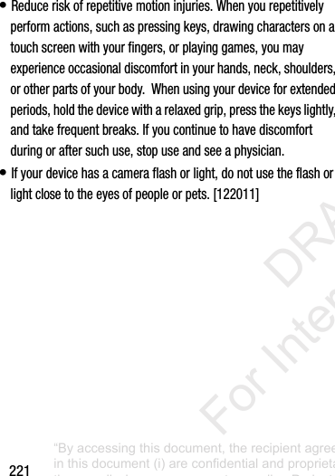 221•฀Reduce฀risk฀of฀repetitive฀motion฀injuries.฀When฀you฀repetitively฀perform฀actions,฀such฀as฀pressing฀keys,฀drawing฀characters฀on฀a฀touch฀screen฀with฀your฀fingers,฀or฀playing฀games,฀you฀may฀experience฀occasional฀discomfort฀in฀your฀hands,฀neck,฀shoulders,฀or฀other฀parts฀of฀your฀body.฀฀When฀using฀your฀device฀for฀extended฀periods,฀hold฀the฀device฀with฀a฀relaxed฀grip,฀press฀the฀keys฀lightly,฀and฀take฀frequent฀breaks.฀If฀you฀continue฀to฀have฀discomfort฀during฀or฀after฀such฀use,฀stop฀use฀and฀see฀a฀physician.•฀If฀your฀device฀has฀a฀camera฀flash฀or฀light,฀do฀not฀use฀the฀flash฀or฀light฀close฀to฀the฀eyes฀of฀people฀or฀pets.฀[122011]“By accessing this document, the recipient agrees and acknowledges that all contents and information in this document (i) are confidential and proprietary information of Samsung (ii) shall be subject to the non-disclosure agreement regarding Project J and (iii) shall not be disclosed by the recipient to any third party. Samsung Proprietary and Confidential”           DRAFT For Internal Use Only