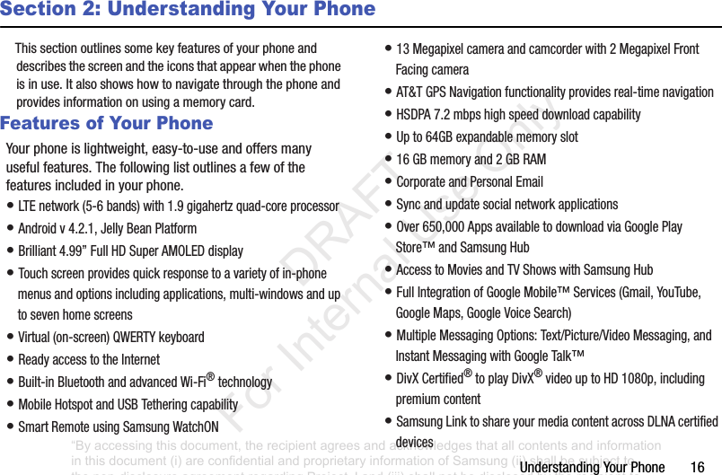 UnderstandingYourPhone16Section 2: Understanding Your PhoneThissectionoutlinessomekeyfeaturesofyourphoneanddescribesthescreenandtheiconsthatappearwhenthephoneisinuse.Italsoshowshowtonavigatethroughthephoneandprovidesinformationonusingamemorycard.Features of Your PhoneYourphoneislightweight,easy-to-useandoffersmanyusefulfeatures.Thefollowinglistoutlinesafewofthefeaturesincludedinyourphone.•LTEnetwork(5-6bands)with1.9gigahertzquad-coreprocessor•Androidv4.2.1,JellyBeanPlatform•Brilliant4.99”FullHDSuperAMOLEDdisplay•Touchscreenprovidesquickresponsetoavarietyofin-phonemenusandoptionsincludingapplications,multi-windowsanduptosevenhomescreens•Virtual(on-screen)QWERTYkeyboard•ReadyaccesstotheInternet•Built-inBluetoothandadvancedWi-Fi®technology•MobileHotspotandUSBTetheringcapability•SmartRemoteusingSamsungWatchON•13Megapixelcameraandcamcorderwith2MegapixelFrontFacingcamera•AT&TGPSNavigationfunctionalityprovidesreal-timenavigation•HSDPA7.2mbpshighspeeddownloadcapability•Upto64GBexpandablememoryslot•16GBmemoryand2GBRAM•CorporateandPersonalEmail•Syncandupdatesocialnetworkapplications•Over650,000AppsavailabletodownloadviaGooglePlayStore™andSamsungHub•AccesstoMoviesandTVShowswithSamsungHub•FullIntegrationofGoogleMobile™Services(Gmail,YouTube,GoogleMaps,GoogleVoiceSearch)•MultipleMessagingOptions:Text/Picture/VideoMessaging,andInstantMessagingwithGoogleTalk™•DivXCertified®toplayDivX®videouptoHD1080p,includingpremiumcontent•SamsungLinktoshareyourmediacontentacrossDLNAcertifieddevices“By accessing this document, the recipient agrees and acknowledges that all contents and information in this document (i) are confidential and proprietary information of Samsung (ii) shall be subject to the non-disclosure agreement regarding Project J and (iii) shall not be disclosed by the recipient to any third party. Samsung Proprietary and Confidential” DRAFT For Internal Use Only