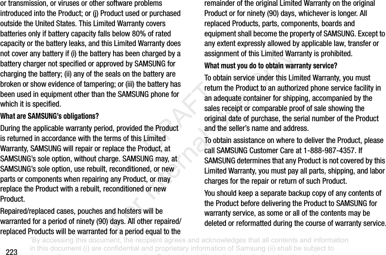 223ortransmission,orvirusesorothersoftwareproblemsintroducedintotheProduct;or(j) ProductusedorpurchasedoutsidetheUnitedStates.ThisLimitedWarrantycoversbatteriesonlyifbatterycapacityfallsbelow80%ofratedcapacityorthebatteryleaks,andthisLimitedWarrantydoesnotcoveranybatteryif(i) thebatteryhasbeenchargedbyabatterychargernotspecifiedorapprovedbySAMSUNGforchargingthebattery;(ii) anyofthesealsonthebatteryarebrokenorshowevidenceoftampering;or(iii) thebatteryhasbeenusedinequipmentotherthantheSAMSUNGphoneforwhichitisspecified.What are SAMSUNG’s obligations?Duringtheapplicablewarrantyperiod,providedtheProductisreturnedinaccordancewiththetermsofthisLimitedWarranty,SAMSUNGwillrepairorreplacetheProduct,atSAMSUNG’ssoleoption,withoutcharge.SAMSUNGmay,atSAMSUNG’ssoleoption,userebuilt,reconditioned,ornewpartsorcomponentswhenrepairinganyProduct,ormayreplacetheProductwitharebuilt,reconditionedornewProduct.Repaired/replacedcases,pouchesandholsterswillbewarrantedforaperiodofninety(90)days.Allotherrepaired/replacedProductswillbewarrantedforaperiodequaltotheremainderoftheoriginalLimitedWarrantyontheoriginalProductorforninety(90)days,whicheverislonger.AllreplacedProducts,parts,components,boardsandequipmentshallbecomethepropertyofSAMSUNG.Excepttoanyextentexpresslyallowedbyapplicablelaw,transferorassignmentofthisLimitedWarrantyisprohibited.What must you do to obtain warranty service?ToobtainserviceunderthisLimitedWarranty,youmustreturntheProducttoanauthorizedphoneservicefacilityinanadequatecontainerforshipping,accompaniedbythesalesreceiptorcomparableproofofsaleshowingtheoriginaldateofpurchase,theserialnumberoftheProductandtheseller’snameandaddress.ToobtainassistanceonwheretodelivertheProduct,pleasecallSAMSUNGCustomerCareat1-888-987-4357.IfSAMSUNGdeterminesthatanyProductisnotcoveredbythisLimitedWarranty,youmustpayallparts,shipping,andlaborchargesfortherepairorreturnofsuchProduct.YoushouldkeepaseparatebackupcopyofanycontentsoftheProductbeforedeliveringtheProducttoSAMSUNGforwarrantyservice,assomeorallofthecontentsmaybedeletedorreformattedduringthecourseofwarrantyservice.“By accessing this document, the recipient agrees and acknowledges that all contents and information in this document (i) are confidential and proprietary information of Samsung (ii) shall be subject to the non-disclosure agreement regarding Project J and (iii) shall not be disclosed by the recipient to any third party. Samsung Proprietary and Confidential” DRAFT For Internal Use Only