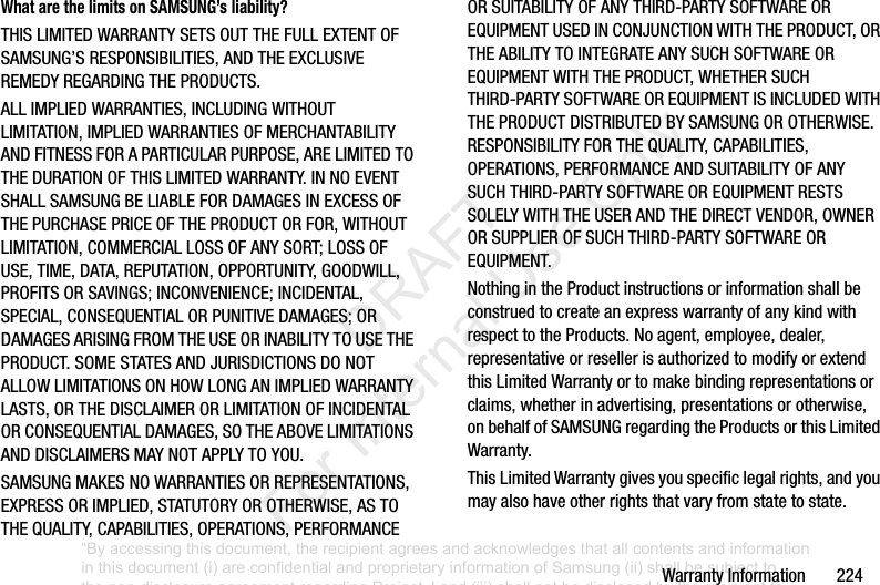 WarrantyInformation224What are the limits on SAMSUNG’s liability?THISLIMITEDWARRANTYSETSOUTTHEFULLEXTENTOFSAMSUNG’SRESPONSIBILITIES,ANDTHEEXCLUSIVEREMEDYREGARDINGTHEPRODUCTS.ALLIMPLIEDWARRANTIES,INCLUDINGWITHOUTLIMITATION,IMPLIEDWARRANTIESOFMERCHANTABILITYANDFITNESSFORAPARTICULARPURPOSE,ARELIMITEDTOTHEDURATIONOFTHISLIMITEDWARRANTY.INNOEVENTSHALLSAMSUNGBELIABLEFORDAMAGESINEXCESSOFTHEPURCHASEPRICEOFTHEPRODUCTORFOR,WITHOUTLIMITATION,COMMERCIALLOSSOFANYSORT;LOSSOFUSE,TIME,DATA,REPUTATION,OPPORTUNITY,GOODWILL,PROFITSORSAVINGS;INCONVENIENCE;INCIDENTAL,SPECIAL,CONSEQUENTIALORPUNITIVEDAMAGES;ORDAMAGESARISINGFROMTHEUSEORINABILITYTOUSETHEPRODUCT.SOMESTATESANDJURISDICTIONSDONOTALLOWLIMITATIONSONHOWLONGANIMPLIEDWARRANTYLASTS,ORTHEDISCLAIMERORLIMITATIONOFINCIDENTALORCONSEQUENTIALDAMAGES,SOTHEABOVELIMITATIONSANDDISCLAIMERSMAYNOTAPPLYTOYOU.SAMSUNGMAKESNOWARRANTIESORREPRESENTATIONS,EXPRESSORIMPLIED,STATUTORYOROTHERWISE,ASTOTHEQUALITY,CAPABILITIES,OPERATIONS,PERFORMANCEORSUITABILITYOFANYTHIRD-PARTYSOFTWAREOREQUIPMENTUSEDINCONJUNCTIONWITHTHEPRODUCT,ORTHEABILITYTOINTEGRATEANYSUCHSOFTWAREOREQUIPMENTWITHTHEPRODUCT,WHETHERSUCHTHIRD-PARTYSOFTWAREOREQUIPMENTISINCLUDEDWITHTHEPRODUCTDISTRIBUTEDBYSAMSUNGOROTHERWISE.RESPONSIBILITYFORTHEQUALITY,CAPABILITIES,OPERATIONS,PERFORMANCEANDSUITABILITYOFANYSUCHTHIRD-PARTYSOFTWAREOREQUIPMENTRESTSSOLELYWITHTHEUSERANDTHEDIRECTVENDOR,OWNERORSUPPLIEROFSUCHTHIRD-PARTYSOFTWAREOREQUIPMENT.NothingintheProductinstructionsorinformationshallbeconstruedtocreateanexpresswarrantyofanykindwithrespecttotheProducts.Noagent,employee,dealer,representativeorresellerisauthorizedtomodifyorextendthisLimitedWarrantyortomakebindingrepresentationsorclaims,whetherinadvertising,presentationsorotherwise,onbehalfofSAMSUNGregardingtheProductsorthisLimitedWarranty.ThisLimitedWarrantygivesyouspecificlegalrights,andyoumayalsohaveotherrightsthatvaryfromstatetostate.“By accessing this document, the recipient agrees and acknowledges that all contents and information in this document (i) are confidential and proprietary information of Samsung (ii) shall be subject to the non-disclosure agreement regarding Project J and (iii) shall not be disclosed by the recipient to any third party. Samsung Proprietary and Confidential” DRAFT For Internal Use Only