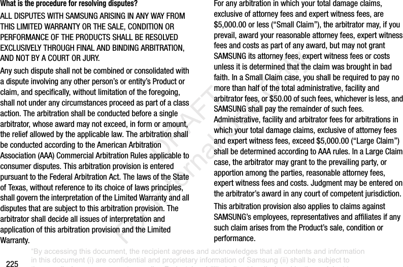 225What is the procedure for resolving disputes?ALLDISPUTESWITHSAMSUNGARISINGINANYWAYFROMTHISLIMITEDWARRANTYORTHESALE,CONDITIONORPERFORMANCEOFTHEPRODUCTSSHALLBERESOLVEDEXCLUSIVELYTHROUGHFINALANDBINDINGARBITRATION,ANDNOTBYACOURTORJURY.Anysuchdisputeshallnotbecombinedorconsolidatedwithadisputeinvolvinganyotherperson’sorentity’sProductorclaim,andspecifically,withoutlimitationoftheforegoing,shallnotunderanycircumstancesproceedaspartofaclassaction.Thearbitrationshallbeconductedbeforeasinglearbitrator,whoseawardmaynotexceed,informoramount,thereliefallowedbytheapplicablelaw.ThearbitrationshallbeconductedaccordingtotheAmericanArbitrationAssociation(AAA)CommercialArbitrationRulesapplicabletoconsumerdisputes.ThisarbitrationprovisionisenteredpursuanttotheFederalArbitrationAct.ThelawsoftheStateofTexas,withoutreferencetoitschoiceoflawsprinciples,shallgoverntheinterpretationoftheLimitedWarrantyandalldisputesthataresubjecttothisarbitrationprovision.ThearbitratorshalldecideallissuesofinterpretationandapplicationofthisarbitrationprovisionandtheLimitedWarranty.Foranyarbitrationinwhichyourtotaldamageclaims,exclusiveofattorneyfeesandexpertwitnessfees,are$5,000.00orless(“SmallClaim”),thearbitratormay,ifyouprevail,awardyourreasonableattorneyfees,expertwitnessfeesandcostsaspartofanyaward,butmaynotgrantSAMSUNGitsattorneyfees,expertwitnessfeesorcostsunlessitisdeterminedthattheclaimwasbroughtinbadfaith.InaSmallClaimcase,youshallberequiredtopaynomorethanhalfofthetotaladministrative,facilityandarbitratorfees,or$50.00ofsuchfees,whicheverisless,andSAMSUNGshallpaytheremainderofsuchfees.Administrative,facilityandarbitratorfeesforarbitrationsinwhichyourtotaldamageclaims,exclusiveofattorneyfeesandexpertwitnessfees,exceed$5,000.00(“LargeClaim”)shallbedeterminedaccordingtoAAArules.InaLargeClaimcase,thearbitratormaygranttotheprevailingparty,orapportionamongtheparties,reasonableattorneyfees,expertwitnessfeesandcosts.Judgmentmaybeenteredonthearbitrator’sawardinanycourtofcompetentjurisdiction.ThisarbitrationprovisionalsoappliestoclaimsagainstSAMSUNG’semployees,representativesandaffiliatesifanysuchclaimarisesfromtheProduct’ssale,conditionorperformance.“By accessing this document, the recipient agrees and acknowledges that all contents and information in this document (i) are confidential and proprietary information of Samsung (ii) shall be subject to the non-disclosure agreement regarding Project J and (iii) shall not be disclosed by the recipient to any third party. Samsung Proprietary and Confidential” DRAFT For Internal Use Only
