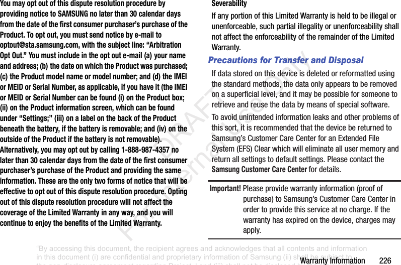 WarrantyInformation226You may opt out of this dispute resolution procedure by providing notice to SAMSUNG no later than 30 calendar days from the date of the first consumer purchaser’s purchase of the Product. To opt out, you must send notice by e-mail to optout@sta.samsung.com, with the subject line: “Arbitration Opt Out.” You must include in the opt out e-mail (a) your name and address; (b) the date on which the Product was purchased; (c) the Product model name or model number; and (d) the IMEI or MEID or Serial Number, as applicable, if you have it (the IMEI or MEID or Serial Number can be found (i) on the Product box; (ii) on the Product information screen, which can be found under “Settings;” (iii) on a label on the back of the Product beneath the battery, if the battery is removable; and (iv) on the outside of the Product if the battery is not removable). Alternatively, you may opt out by calling 1-888-987-4357 no later than 30 calendar days from the date of the first consumer purchaser’s purchase of the Product and providing the same information. These are the only two forms of notice that will be effective to opt out of this dispute resolution procedure. Opting out of this dispute resolution procedure will not affect the coverage of the Limited Warranty in any way, and you will continue to enjoy the benefits of the Limited Warranty.SeverabilityIfanyportionofthisLimitedWarrantyisheldtobeillegalorunenforceable,suchpartialillegalityorunenforceabilityshallnotaffecttheenforceabilityoftheremainderoftheLimitedWarranty.Precautions for Transfer and DisposalIfdatastoredonthisdeviceisdeletedorreformattedusingthestandardmethods,thedataonlyappearstoberemovedonasuperficiallevel,anditmaybepossibleforsomeonetoretrieveandreusethedatabymeansofspecialsoftware.Toavoidunintendedinformationleaksandotherproblemsofthissort,itisrecommendedthatthedevicebereturnedtoSamsung’sCustomerCareCenterforanExtendedFileSystem(EFS)Clearwhichwilleliminateallusermemoryandreturnallsettingstodefaultsettings.PleasecontacttheSamsung Customer Care Center fordetails.Important! Pleaseprovidewarrantyinformation(proofofpurchase)toSamsung’sCustomerCareCenterinordertoprovidethisserviceatnocharge.Ifthewarrantyhasexpiredonthedevice,chargesmayapply.“By accessing this document, the recipient agrees and acknowledges that all contents and information in this document (i) are confidential and proprietary information of Samsung (ii) shall be subject to the non-disclosure agreement regarding Project J and (iii) shall not be disclosed by the recipient to any third party. Samsung Proprietary and Confidential” DRAFT For Internal Use Only