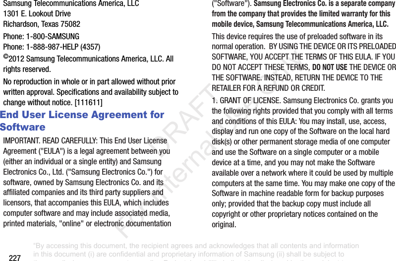 227Samsung฀Telecommunications฀America,฀LLC1301฀E.฀Lookout฀DriveRichardson,฀Texas฀75082Phone:฀1-800-SAMSUNGPhone:฀1-888-987-HELP฀(4357)©2012฀Samsung฀Telecommunications฀America,฀LLC.฀All฀rights฀reserved.No฀reproduction฀in฀whole฀or฀in฀part฀allowed฀without฀prior฀written฀approval.฀Specifications฀and฀availability฀subject฀to฀change฀without฀notice.฀[111611]End User License Agreement for SoftwareIMPORTANT.฀READ฀CAREFULLY:฀This฀End฀User฀License฀Agreement฀(&quot;EULA&quot;)฀is฀a฀legal฀agreement฀between฀you฀(either฀an฀individual฀or฀a฀single฀entity)฀and฀Samsung฀Electronics฀Co.,฀Ltd.฀(&quot;Samsung฀Electronics฀Co.&quot;)฀for฀software,฀owned฀by฀Samsung฀Electronics฀Co.฀and฀its฀affiliated฀companies฀and฀its฀third฀party฀suppliers฀and฀licensors,฀that฀accompanies฀this฀EULA,฀which฀includes฀computer฀software฀and฀may฀include฀associated฀media,฀printed฀materials,฀&quot;online&quot;฀or฀electronic฀documentation฀(&quot;Software&quot;).฀Samsung Electronics Co. is a separate company from the company that provides the limited warranty for this mobile device, Samsung Telecommunications America, LLC.This฀device฀requires฀the฀use฀of฀preloaded฀software฀in฀its฀normal฀operation.฀฀BY฀USING฀THE฀DEVICE฀OR฀ITS฀PRELOADED฀SOFTWARE,฀YOU฀ACCEPT฀THE฀TERMS฀OF฀THIS฀EULA.฀IF฀YOU฀DO฀NOT฀ACCEPT฀THESE฀TERMS,฀DO NOT USE฀THE฀DEVICE฀OR฀THE฀SOFTWARE.฀INSTEAD,฀RETURN฀THE฀DEVICE฀TO฀THE฀RETAILER฀FOR฀A฀REFUND฀OR฀CREDIT.฀1.฀GRANT฀OF฀LICENSE.฀Samsung฀Electronics฀Co.฀grants฀you฀the฀following฀rights฀provided฀that฀you฀comply฀with฀all฀terms฀and฀conditions฀of฀this฀EULA:฀You฀may฀install,฀use,฀access,฀display฀and฀run฀one฀copy฀of฀the฀Software฀on฀the฀local฀hard฀disk(s)฀or฀other฀permanent฀storage฀media฀of฀one฀computer฀and฀use฀the฀Software฀on฀a฀single฀computer฀or฀a฀mobile฀device฀at฀a฀time,฀and฀you฀may฀not฀make฀the฀Software฀available฀over฀a฀network฀where฀it฀could฀be฀used฀by฀multiple฀computers฀at฀the฀same฀time.฀You฀may฀make฀one฀copy฀of฀the฀Software฀in฀machine฀readable฀form฀for฀backup฀purposes฀only;฀provided฀that฀the฀backup฀copy฀must฀include฀all฀copyright฀or฀other฀proprietary฀notices฀contained฀on฀the฀original.“By accessing this document, the recipient agrees and acknowledges that all contents and information in this document (i) are confidential and proprietary information of Samsung (ii) shall be subject to the non-disclosure agreement regarding Project J and (iii) shall not be disclosed by the recipient to any third party. Samsung Proprietary and Confidential”           DRAFT For Internal Use Only