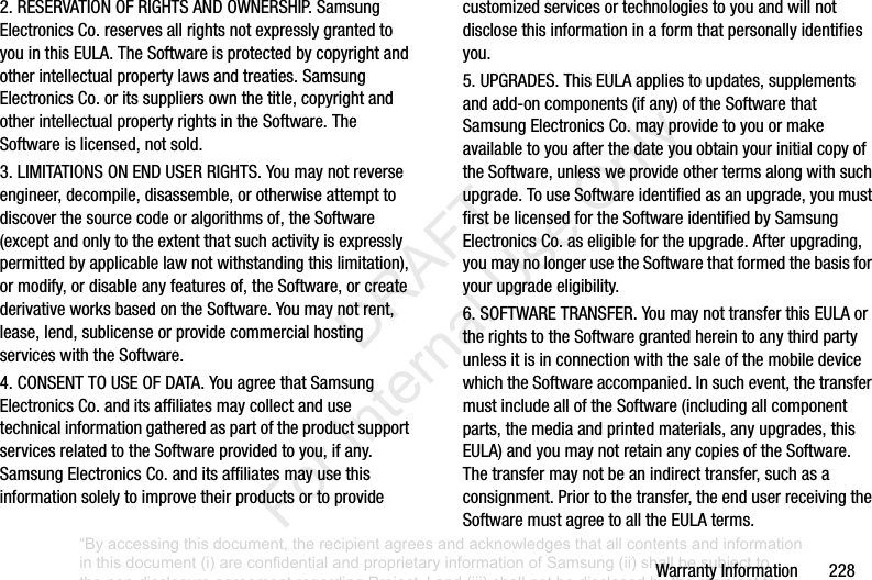 WarrantyInformation2282.RESERVATIONOFRIGHTSANDOWNERSHIP.SamsungElectronicsCo.reservesallrightsnotexpresslygrantedtoyouinthisEULA.TheSoftwareisprotectedbycopyrightandotherintellectualpropertylawsandtreaties.SamsungElectronicsCo.oritssuppliersownthetitle,copyrightandotherintellectualpropertyrightsintheSoftware.TheSoftwareislicensed,notsold.3.LIMITATIONSONENDUSERRIGHTS.Youmaynotreverseengineer,decompile,disassemble,orotherwiseattempttodiscoverthesourcecodeoralgorithmsof,theSoftware(exceptandonlytotheextentthatsuchactivityisexpresslypermittedbyapplicablelawnotwithstandingthislimitation),ormodify,ordisableanyfeaturesof,theSoftware,orcreatederivativeworksbasedontheSoftware.Youmaynotrent,lease,lend,sublicenseorprovidecommercialhostingserviceswiththeSoftware.4.CONSENTTOUSEOFDATA.YouagreethatSamsungElectronicsCo.anditsaffiliatesmaycollectandusetechnicalinformationgatheredaspartoftheproductsupportservicesrelatedtotheSoftwareprovidedtoyou,ifany.SamsungElectronicsCo.anditsaffiliatesmayusethisinformationsolelytoimprovetheirproductsortoprovidecustomizedservicesortechnologiestoyouandwillnotdisclosethisinformationinaformthatpersonallyidentifiesyou.5.UPGRADES.ThisEULAappliestoupdates,supplementsandadd-oncomponents(ifany)oftheSoftwarethatSamsungElectronicsCo.mayprovidetoyouormakeavailabletoyouafterthedateyouobtainyourinitialcopyoftheSoftware,unlessweprovideothertermsalongwithsuchupgrade.TouseSoftwareidentifiedasanupgrade,youmustfirstbelicensedfortheSoftwareidentifiedbySamsungElectronicsCo.aseligiblefortheupgrade.Afterupgrading,youmaynolongerusetheSoftwarethatformedthebasisforyourupgradeeligibility.6.SOFTWARETRANSFER.YoumaynottransferthisEULAortherightstotheSoftwaregrantedhereintoanythirdpartyunlessitisinconnectionwiththesaleofthemobiledevicewhichtheSoftwareaccompanied.Insuchevent,thetransfermustincludealloftheSoftware(includingallcomponentparts,themediaandprintedmaterials,anyupgrades,thisEULA)andyoumaynotretainanycopiesoftheSoftware.Thetransfermaynotbeanindirecttransfer,suchasaconsignment.Priortothetransfer,theenduserreceivingtheSoftwaremustagreetoalltheEULAterms.“By accessing this document, the recipient agrees and acknowledges that all contents and information in this document (i) are confidential and proprietary information of Samsung (ii) shall be subject to the non-disclosure agreement regarding Project J and (iii) shall not be disclosed by the recipient to any third party. Samsung Proprietary and Confidential” DRAFT For Internal Use Only