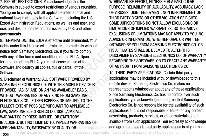 2297.EXPORTRESTRICTIONS.YouacknowledgethattheSoftwareissubjecttoexportrestrictionsofvariouscountries.YouagreetocomplywithallapplicableinternationalandnationallawsthatapplytotheSoftware,includingtheU.S.ExportAdministrationRegulations,aswellasenduser,enduse,anddestinationrestrictionsissuedbyU.S.andothergovernments.8.TERMINATION.ThisEULAiseffectiveuntilterminated.YourrightsunderthisLicensewillterminateautomaticallywithoutnoticefromSamsungElectronicsCo.ifyoufailtocomplywithanyofthetermsandconditionsofthisEULA.UponterminationofthisEULA,youmustceasealluseoftheSoftwareanddestroyallcopies,fullorpartial,oftheSoftware.9.DisclaimerofWarranty.ALLSOFTWAREPROVIDEDBYSAMSUNGELECTRONICSCO.WITHTHISMOBILEDEVICEISPROVIDED"ASIS"ANDONAN"ASAVAILABLE"BASIS,WITHOUTWARRANTIESOFANYKINDFROMSAMSUNGELECTRONICSCO.,EITHEREXPRESSORIMPLIED.TOTHEFULLESTEXTENTPOSSIBLEPURSUANTTOAPPLICABLELAW,SAMSUNGELECTRONICSCO.DISCLAIMSALLWARRANTIESEXPRESS,IMPLIED,ORSTATUTORY,INCLUDING,BUTNOTLIMITEDTO,IMPLIEDWARRANTIESOFMERCHANTABILITY,SATISFACTORYQUALITYORWORKMANLIKEEFFORT,FITNESSFORAPARTICULARPURPOSE,RELIABILITYORAVAILABILITY,ACCURACY,LACKOFVIRUSES,QUIETENJOYMENT,NONINFRINGEMENTOFTHIRDPARTYRIGHTSOROTHERVIOLATIONOFRIGHTS.SOMEJURISDICTIONSDONOTALLOWEXCLUSIONSORLIMITATIONSOFIMPLIEDWARRANTIES,SOTHEABOVEEXCLUSIONSORLIMITATIONSMAYNOTAPPLYTOYOU.NOADVICEORINFORMATION,WHETHERORALORWRITTEN,OBTAINEDBYYOUFROMSAMSUNGELECTRONICSCO.ORITSAFFILIATESSHALLBEDEEMEDTOALTERTHISDISCLAIMERBYSAMSUNGELECTRONICSCO.OFWARRANTYREGARDINGTHESOFTWARE,ORTOCREATEANYWARRANTYOFANYSORTFROMSAMSUNGELECTRONICSCO.10.THIRD-PARTYAPPLICATIONS.Certainthirdpartyapplicationsmaybeincludedwith,ordownloadedtothismobiledevice.SamsungElectronicsCo.makesnorepresentationswhatsoeveraboutanyoftheseapplications.SinceSamsungElectronicsCo.hasnocontroloversuchapplications,youacknowledgeandagreethatSamsungElectronicsCo.isnotresponsiblefortheavailabilityofsuchapplicationsandisnotresponsibleorliableforanycontent,advertising,products,services,orothermaterialsonoravailablefromsuchapplications.Youexpresslyacknowledgeandagreethatuseofthirdpartyapplicationsisatyoursole“By accessing this document, the recipient agrees and acknowledges that all contents and information in this document (i) are confidential and proprietary information of Samsung (ii) shall be subject to the non-disclosure agreement regarding Project J and (iii) shall not be disclosed by the recipient to any third party. Samsung Proprietary and Confidential” DRAFT For Internal Use Only