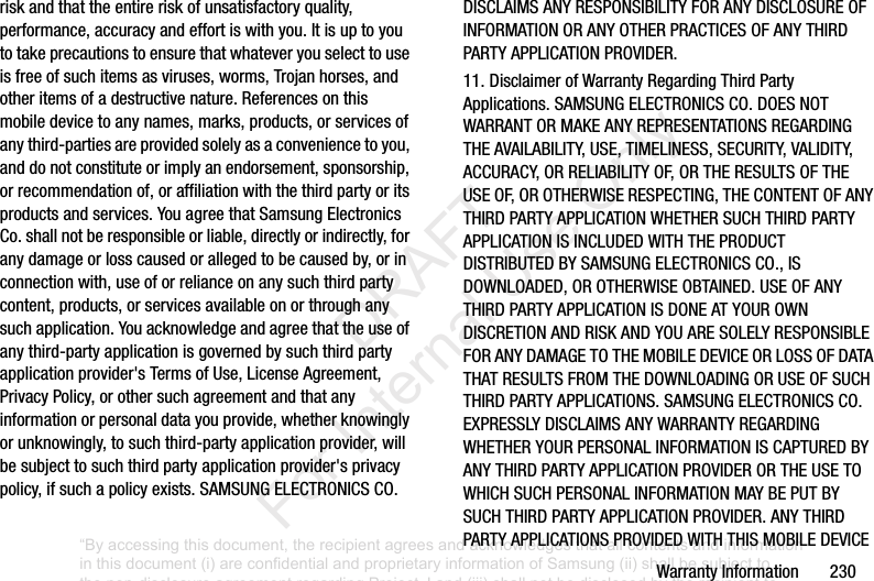 WarrantyInformation230riskandthattheentireriskofunsatisfactoryquality,performance,accuracyandeffortiswithyou.Itisuptoyoutotakeprecautionstoensurethatwhateveryouselecttouseisfreeofsuchitemsasviruses,worms,Trojanhorses,andotheritemsofadestructivenature.Referencesonthismobiledevicetoanynames,marks,products,orservicesofanythird-partiesareprovidedsolelyasaconveniencetoyou,anddonotconstituteorimplyanendorsement,sponsorship,orrecommendationof,oraffiliationwiththethirdpartyoritsproductsandservices.YouagreethatSamsungElectronicsCo.shallnotberesponsibleorliable,directlyorindirectly,foranydamageorlosscausedorallegedtobecausedby,orinconnectionwith,useoforrelianceonanysuchthirdpartycontent,products,orservicesavailableonorthroughanysuchapplication.Youacknowledgeandagreethattheuseofanythird-partyapplicationisgovernedbysuchthirdpartyapplicationprovider'sTermsofUse,LicenseAgreement,PrivacyPolicy,orothersuchagreementandthatanyinformationorpersonaldatayouprovide,whetherknowinglyorunknowingly,tosuchthird-partyapplicationprovider,willbesubjecttosuchthirdpartyapplicationprovider'sprivacypolicy,ifsuchapolicyexists.SAMSUNGELECTRONICSCO.DISCLAIMSANYRESPONSIBILITYFORANYDISCLOSUREOFINFORMATIONORANYOTHERPRACTICESOFANYTHIRDPARTYAPPLICATIONPROVIDER.11.DisclaimerofWarrantyRegardingThirdPartyApplications.SAMSUNGELECTRONICSCO.DOESNOTWARRANTORMAKEANYREPRESENTATIONSREGARDINGTHEAVAILABILITY,USE,TIMELINESS,SECURITY,VALIDITY,ACCURACY,ORRELIABILITYOF,ORTHERESULTSOFTHEUSEOF,OROTHERWISERESPECTING,THECONTENTOFANYTHIRDPARTYAPPLICATIONWHETHERSUCHTHIRDPARTYAPPLICATIONISINCLUDEDWITHTHEPRODUCTDISTRIBUTEDBYSAMSUNGELECTRONICSCO.,ISDOWNLOADED,OROTHERWISEOBTAINED.USEOFANYTHIRDPARTYAPPLICATIONISDONEATYOUROWNDISCRETIONANDRISKANDYOUARESOLELYRESPONSIBLEFORANYDAMAGETOTHEMOBILEDEVICEORLOSSOFDATATHATRESULTSFROMTHEDOWNLOADINGORUSEOFSUCHTHIRDPARTYAPPLICATIONS.SAMSUNGELECTRONICSCO.EXPRESSLYDISCLAIMSANYWARRANTYREGARDINGWHETHERYOURPERSONALINFORMATIONISCAPTUREDBYANYTHIRDPARTYAPPLICATIONPROVIDERORTHEUSETOWHICHSUCHPERSONALINFORMATIONMAYBEPUTBYSUCHTHIRDPARTYAPPLICATIONPROVIDER.ANYTHIRDPARTYAPPLICATIONSPROVIDEDWITHTHISMOBILEDEVICE“By accessing this document, the recipient agrees and acknowledges that all contents and information in this document (i) are confidential and proprietary information of Samsung (ii) shall be subject to the non-disclosure agreement regarding Project J and (iii) shall not be disclosed by the recipient to any third party. Samsung Proprietary and Confidential” DRAFT For Internal Use Only