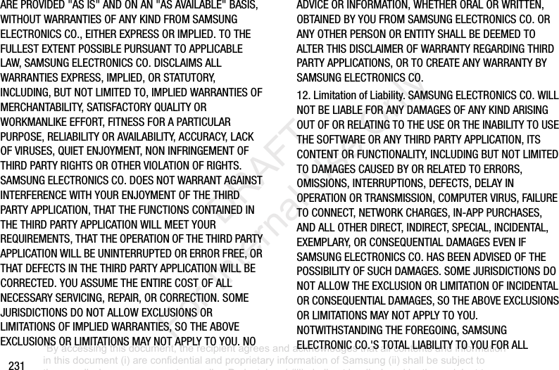 231AREPROVIDED"ASIS"ANDONAN"ASAVAILABLE"BASIS,WITHOUTWARRANTIESOFANYKINDFROMSAMSUNGELECTRONICSCO.,EITHEREXPRESSORIMPLIED.TOTHEFULLESTEXTENTPOSSIBLEPURSUANTTOAPPLICABLELAW,SAMSUNGELECTRONICSCO.DISCLAIMSALLWARRANTIESEXPRESS,IMPLIED,ORSTATUTORY,INCLUDING,BUTNOTLIMITEDTO,IMPLIEDWARRANTIESOFMERCHANTABILITY,SATISFACTORYQUALITYORWORKMANLIKEEFFORT,FITNESSFORAPARTICULARPURPOSE,RELIABILITYORAVAILABILITY,ACCURACY,LACKOFVIRUSES,QUIETENJOYMENT,NONINFRINGEMENTOFTHIRDPARTYRIGHTSOROTHERVIOLATIONOFRIGHTS.SAMSUNGELECTRONICSCO.DOESNOTWARRANTAGAINSTINTERFERENCEWITHYOURENJOYMENTOFTHETHIRDPARTYAPPLICATION,THATTHEFUNCTIONSCONTAINEDINTHETHIRDPARTYAPPLICATIONWILLMEETYOURREQUIREMENTS,THATTHEOPERATIONOFTHETHIRDPARTYAPPLICATIONWILLBEUNINTERRUPTEDORERRORFREE,ORTHATDEFECTSINTHETHIRDPARTYAPPLICATIONWILLBECORRECTED.YOUASSUMETHEENTIRECOSTOFALLNECESSARYSERVICING,REPAIR,ORCORRECTION.SOMEJURISDICTIONSDONOTALLOWEXCLUSIONSORLIMITATIONSOFIMPLIEDWARRANTIES,SOTHEABOVEEXCLUSIONSORLIMITATIONSMAYNOTAPPLYTOYOU.NOADVICEORINFORMATION,WHETHERORALORWRITTEN,OBTAINEDBYYOUFROMSAMSUNGELECTRONICSCO.ORANYOTHERPERSONORENTITYSHALLBEDEEMEDTOALTERTHISDISCLAIMEROFWARRANTYREGARDINGTHIRDPARTYAPPLICATIONS,ORTOCREATEANYWARRANTYBYSAMSUNGELECTRONICSCO.12.LimitationofLiability.SAMSUNGELECTRONICSCO.WILLNOTBELIABLEFORANYDAMAGESOFANYKINDARISINGOUTOFORRELATINGTOTHEUSEORTHEINABILITYTOUSETHESOFTWAREORANYTHIRDPARTYAPPLICATION,ITSCONTENTORFUNCTIONALITY,INCLUDINGBUTNOTLIMITEDTODAMAGESCAUSEDBYORRELATEDTOERRORS,OMISSIONS,INTERRUPTIONS,DEFECTS,DELAYINOPERATIONORTRANSMISSION,COMPUTERVIRUS,FAILURETOCONNECT,NETWORKCHARGES,IN-APPPURCHASES,ANDALLOTHERDIRECT,INDIRECT,SPECIAL,INCIDENTAL,EXEMPLARY,ORCONSEQUENTIALDAMAGESEVENIFSAMSUNGELECTRONICSCO.HASBEENADVISEDOFTHEPOSSIBILITYOFSUCHDAMAGES.SOMEJURISDICTIONSDONOTALLOWTHEEXCLUSIONORLIMITATIONOFINCIDENTALORCONSEQUENTIALDAMAGES,SOTHEABOVEEXCLUSIONSORLIMITATIONSMAYNOTAPPLYTOYOU.NOTWITHSTANDINGTHEFOREGOING,SAMSUNGELECTRONICCO.'STOTALLIABILITYTOYOUFORALL“By accessing this document, the recipient agrees and acknowledges that all contents and information in this document (i) are confidential and proprietary information of Samsung (ii) shall be subject to the non-disclosure agreement regarding Project J and (iii) shall not be disclosed by the recipient to any third party. Samsung Proprietary and Confidential” DRAFT For Internal Use Only