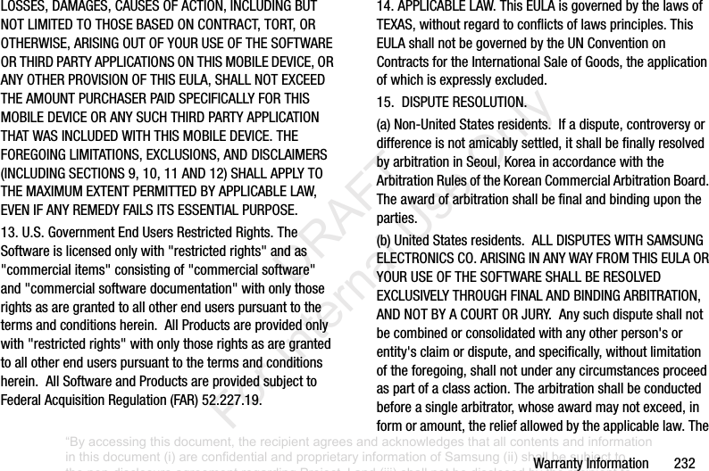 WarrantyInformation232LOSSES,DAMAGES,CAUSESOFACTION,INCLUDINGBUTNOTLIMITEDTOTHOSEBASEDONCONTRACT,TORT,OROTHERWISE,ARISINGOUTOFYOURUSEOFTHESOFTWAREORTHIRDPARTYAPPLICATIONSONTHISMOBILEDEVICE,ORANYOTHERPROVISIONOFTHISEULA,SHALLNOTEXCEEDTHEAMOUNTPURCHASERPAIDSPECIFICALLYFORTHISMOBILEDEVICEORANYSUCHTHIRDPARTYAPPLICATIONTHATWASINCLUDEDWITHTHISMOBILEDEVICE.THEFOREGOINGLIMITATIONS,EXCLUSIONS,ANDDISCLAIMERS(INCLUDINGSECTIONS9,10,11AND12)SHALLAPPLYTOTHEMAXIMUMEXTENTPERMITTEDBYAPPLICABLELAW,EVENIFANYREMEDYFAILSITSESSENTIALPURPOSE.13.U.S.GovernmentEndUsersRestrictedRights.TheSoftwareislicensedonlywith"restrictedrights"andas"commercialitems"consistingof"commercialsoftware"and"commercialsoftwaredocumentation"withonlythoserightsasaregrantedtoallotherenduserspursuanttothetermsandconditionsherein.AllProductsareprovidedonlywith"restrictedrights"withonlythoserightsasaregrantedtoallotherenduserspursuanttothetermsandconditionsherein.AllSoftwareandProductsareprovidedsubjecttoFederalAcquisitionRegulation(FAR)52.227.19.14.APPLICABLELAW.ThisEULAisgovernedbythelawsofTEXAS,withoutregardtoconflictsoflawsprinciples.ThisEULAshallnotbegovernedbytheUNConventiononContractsfortheInternationalSaleofGoods,theapplicationofwhichisexpresslyexcluded.15.DISPUTERESOLUTION.(a)Non-UnitedStatesresidents.Ifadispute,controversyordifferenceisnotamicablysettled,itshallbefinallyresolvedbyarbitrationinSeoul,KoreainaccordancewiththeArbitrationRulesoftheKoreanCommercialArbitrationBoard.Theawardofarbitrationshallbefinalandbindingupontheparties.(b)UnitedStatesresidents.ALLDISPUTESWITHSAMSUNGELECTRONICSCO.ARISINGINANYWAYFROMTHISEULAORYOURUSEOFTHESOFTWARESHALLBERESOLVEDEXCLUSIVELYTHROUGHFINALANDBINDINGARBITRATION,ANDNOTBYACOURTORJURY.Anysuchdisputeshallnotbecombinedorconsolidatedwithanyotherperson'sorentity'sclaimordispute,andspecifically,withoutlimitationoftheforegoing,shallnotunderanycircumstancesproceedaspartofaclassaction.Thearbitrationshallbeconductedbeforeasinglearbitrator,whoseawardmaynotexceed,informoramount,thereliefallowedbytheapplicablelaw.The“By accessing this document, the recipient agrees and acknowledges that all contents and information in this document (i) are confidential and proprietary information of Samsung (ii) shall be subject to the non-disclosure agreement regarding Project J and (iii) shall not be disclosed by the recipient to any third party. Samsung Proprietary and Confidential” DRAFT For Internal Use Only