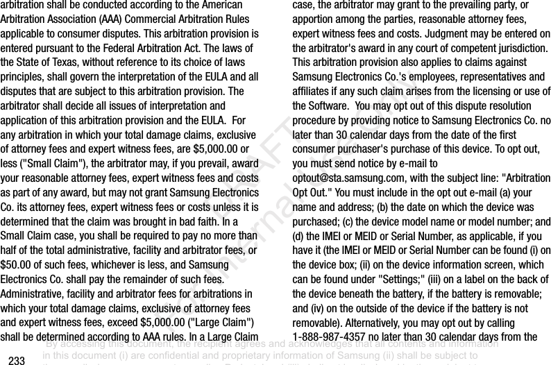 233arbitrationshallbeconductedaccordingtotheAmericanArbitrationAssociation(AAA)CommercialArbitrationRulesapplicabletoconsumerdisputes.ThisarbitrationprovisionisenteredpursuanttotheFederalArbitrationAct.ThelawsoftheStateofTexas,withoutreferencetoitschoiceoflawsprinciples,shallgoverntheinterpretationoftheEULAandalldisputesthataresubjecttothisarbitrationprovision.ThearbitratorshalldecideallissuesofinterpretationandapplicationofthisarbitrationprovisionandtheEULA.Foranyarbitrationinwhichyourtotaldamageclaims,exclusiveofattorneyfeesandexpertwitnessfees,are$5,000.00orless("SmallClaim"),thearbitratormay,ifyouprevail,awardyourreasonableattorneyfees,expertwitnessfeesandcostsaspartofanyaward,butmaynotgrantSamsungElectronicsCo.itsattorneyfees,expertwitnessfeesorcostsunlessitisdeterminedthattheclaimwasbroughtinbadfaith.InaSmallClaimcase,youshallberequiredtopaynomorethanhalfofthetotaladministrative,facilityandarbitratorfees,or$50.00ofsuchfees,whicheverisless,andSamsungElectronicsCo.shallpaytheremainderofsuchfees.Administrative,facilityandarbitratorfeesforarbitrationsinwhichyourtotaldamageclaims,exclusiveofattorneyfeesandexpertwitnessfees,exceed$5,000.00("LargeClaim")shallbedeterminedaccordingtoAAArules.InaLargeClaimcase,thearbitratormaygranttotheprevailingparty,orapportionamongtheparties,reasonableattorneyfees,expertwitnessfeesandcosts.Judgmentmaybeenteredonthearbitrator'sawardinanycourtofcompetentjurisdiction.ThisarbitrationprovisionalsoappliestoclaimsagainstSamsungElectronicsCo.'semployees,representativesandaffiliatesifanysuchclaimarisesfromthelicensingoruseoftheSoftware.YoumayoptoutofthisdisputeresolutionprocedurebyprovidingnoticetoSamsungElectronicsCo.nolaterthan30calendardaysfromthedateofthefirstconsumerpurchaser'spurchaseofthisdevice.Tooptout,youmustsendnoticebye-mailtooptout@sta.samsung.com,withthesubjectline:"ArbitrationOptOut."Youmustincludeintheoptoute-mail(a)yournameandaddress;(b)thedateonwhichthedevicewaspurchased;(c)thedevicemodelnameormodelnumber;and(d)theIMEIorMEIDorSerialNumber,asapplicable,ifyouhaveit(theIMEIorMEIDorSerialNumbercanbefound(i)onthedevicebox;(ii)onthedeviceinformationscreen,whichcanbefoundunder"Settings;"(iii)onalabelonthebackofthedevicebeneaththebattery,ifthebatteryisremovable;and(iv)ontheoutsideofthedeviceifthebatteryisnotremovable).Alternatively,youmayoptoutbycalling1-888-987-4357nolaterthan30calendardaysfromthe“By accessing this document, the recipient agrees and acknowledges that all contents and information in this document (i) are confidential and proprietary information of Samsung (ii) shall be subject to the non-disclosure agreement regarding Project J and (iii) shall not be disclosed by the recipient to any third party. Samsung Proprietary and Confidential” DRAFT For Internal Use Only