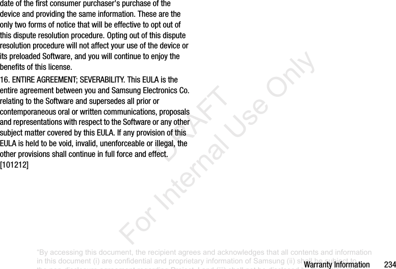 Warranty฀Information฀฀฀฀฀฀฀234date฀of฀the฀first฀consumer฀purchaser&apos;s฀purchase฀of฀the฀device฀and฀providing฀the฀same฀information.฀These฀are฀the฀only฀two฀forms฀of฀notice฀that฀will฀be฀effective฀to฀opt฀out฀of฀this฀dispute฀resolution฀procedure.฀Opting฀out฀of฀this฀dispute฀resolution฀procedure฀will฀not฀affect฀your฀use฀of฀the฀device฀or฀its฀preloaded฀Software,฀and฀you฀will฀continue฀to฀enjoy฀the฀benefits฀of฀this฀license.16.฀ENTIRE฀AGREEMENT;฀SEVERABILITY.฀This฀EULA฀is฀the฀entire฀agreement฀between฀you฀and฀Samsung฀Electronics฀Co.฀relating฀to฀the฀Software฀and฀supersedes฀all฀prior฀or฀contemporaneous฀oral฀or฀written฀communications,฀proposals฀and฀representations฀with฀respect฀to฀the฀Software฀or฀any฀other฀subject฀matter฀covered฀by฀this฀EULA.฀If฀any฀provision฀of฀this฀EULA฀is฀held฀to฀be฀void,฀invalid,฀unenforceable฀or฀illegal,฀the฀other฀provisions฀shall฀continue฀in฀full฀force฀and฀effect.฀[101212]“By accessing this document, the recipient agrees and acknowledges that all contents and information in this document (i) are confidential and proprietary information of Samsung (ii) shall be subject to the non-disclosure agreement regarding Project J and (iii) shall not be disclosed by the recipient to any third party. Samsung Proprietary and Confidential”           DRAFT For Internal Use Only