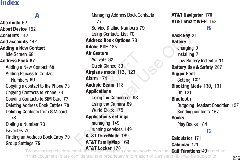 236IndexAAbc mode62About Device152Accounts142Add accounts142Adding a New ContactIdleScreen68Address Book67AddingaNewContact68AddingPausestoContactNumbers69CopyingacontacttothePhone78CopyingContactstoPhone78CopyingContactstoSIMCard77DeletingAddressBookEntries78DeletingContactsfromSIMcard78DialingaNumber70Favorites76FindinganAddressBookEntry70GroupSettings75ManagingAddressBookContacts77ServiceDialingNumbers79UsingContactsList70Address Book Options73Adobe PDF185Air GestureActivate32QuickGlance33Airplane mode112,123Alarm174Android Beam118ApplicationsUsingtheCamcorder93UsingtheCamera89WorldClock175Applications settingsmanaging149runningservices149AT&T DriveMode169AT&T FamilyMap169AT&T Locker170AT&T Navigator170AT&T Smart Wi-Fi163BBack key31Batterycharging9Installing7LowBatteryIndicator11Battery Use & Safety207Bigger FontSetting132Blocking Mode130,131On131BluetoothOutgoingHeadsetCondition127Sendingcontacts167BooksPlayBooks184CCalculator171Calendar171Call Functions49“By accessing this document, the recipient agrees and acknowledges that all contents and information in this document (i) are confidential and proprietary information of Samsung (ii) shall be subject to the non-disclosure agreement regarding Project J and (iii) shall not be disclosed by the recipient to any third party. Samsung Proprietary and Confidential” DRAFT For Internal Use Only